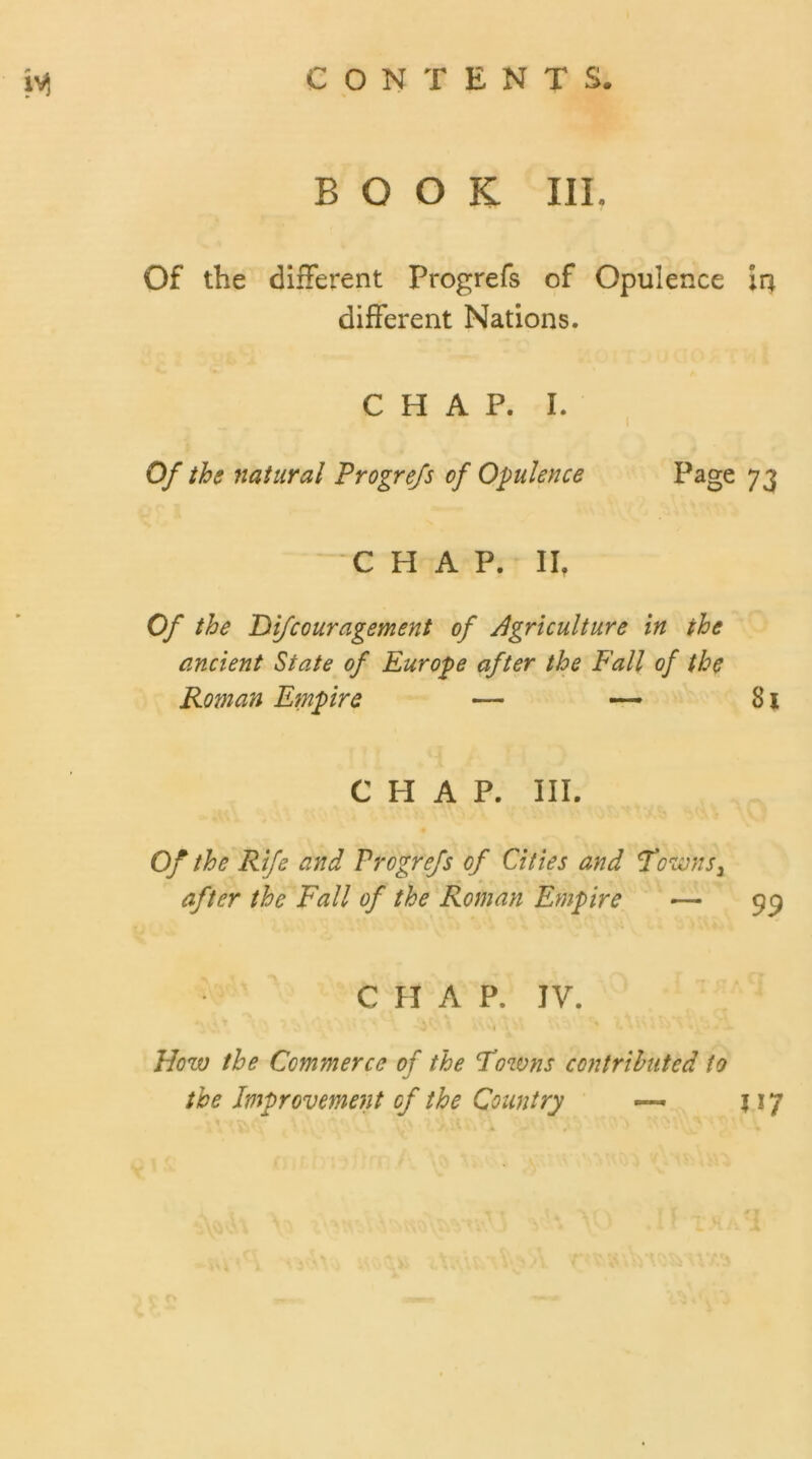 BOOK III. Of the different Progrefs of Opulence in different Nations. CHAP. I. Of the natural Progrefs of Opulence Page 73 ’ CHAP. II. Of the Difcouragement of Agriculture in the ancient State of Europe after the Fall of the Roman Empire — — 31 CHAP. III. Of the Rife and Progrefs of Cities and Towns 3 after the Fall of the Roman Empire — 99 CHAP. IV. How the Commerce of the Towns contributed to the Improvement of the Country 517