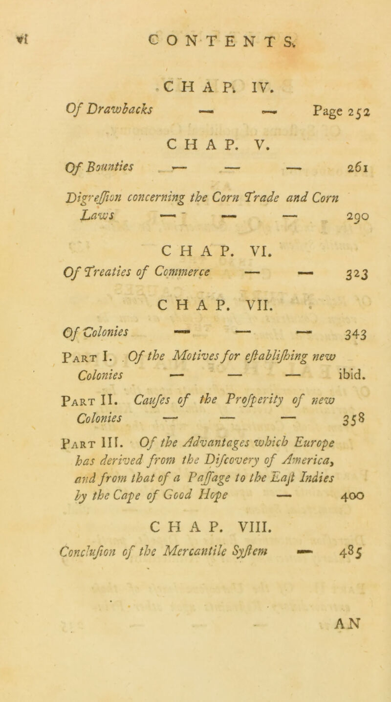 i • C H A P. IV. Of Drawbacks — — Page 252 C H A P. V. Of Bounties — — — 261 Digreffion concerning the Corn Trade and Corn Laws — ~ — — 290 CHAP. VI. Of Treaties of Ccmmerce — — 323 CHAP. VII. s- Of Colonies — — — 343 Part I. . Of the Motives for eftablifhing new Colonies — — — ibid. Part II. Caufes of the Profperity of new Colonies — — — 358 Part III. Of the Advantages which Europe has derived from the Difcovery of America, and from that of a Paffage to the Lajt Indies by the Cape of Good Hope — 400 C H A P. VIII. Conchfion of the Mercantile Syjlem — 485 AN