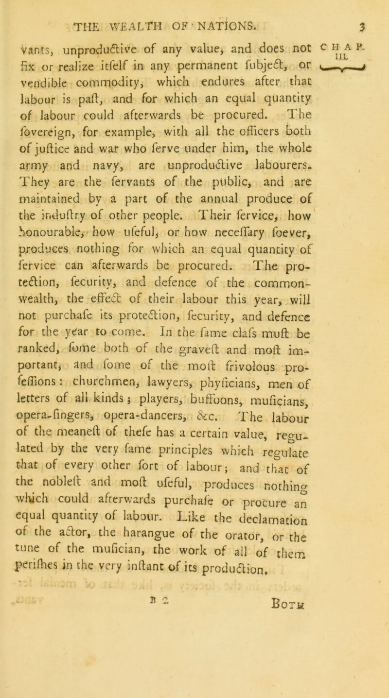 Vants, unproductive of any value, and does not c a v. fix or realize icfelf in any permanent fubjeCt, or . vendible commodity, which endures after that labour is pad, and for which an equal quantity of labour could afterwards be procured. The fovereign, for example, with all the officers both of juftice and war who lerve under him, the whole army and navy, are unproductive labourers. They are the fervants of the public, and are maintained by a part of the annual produce of the ir.dudry of other people. Their fervice, how honourable* how ufeful, or how neceffiary foever, produces nothing for which an equal quantity of fervice can afterwards be procured. The pro- tection, fecurity, and defence of the common- wealth, the effect of their labour this year, will not purchafe its protetion, fecurity, and defence for the year to come. In the fame clafs muff; be ranked, fome both of the graved and mod im- portant* and fome of the mod frivolous pro- feffions: churchmen* lawyers, phyficians, men of letters of all kinds * players, buffoons, muficians, opera-fingers, opera-dancers, &c. The labour of the meaneft of thefe has a certain value, regu- lated by the very fame principles which regulate that of every other fort of labour; and that of the nobleff and mod ufeful, produces nothing which could afterwards purchafe or procure an equal quantity of labour. Like the declamation of the aCtor, the harangue of the orator, or the tune of the mufician, the work of ail of them peri flies in the very inftant of its production. a z Both