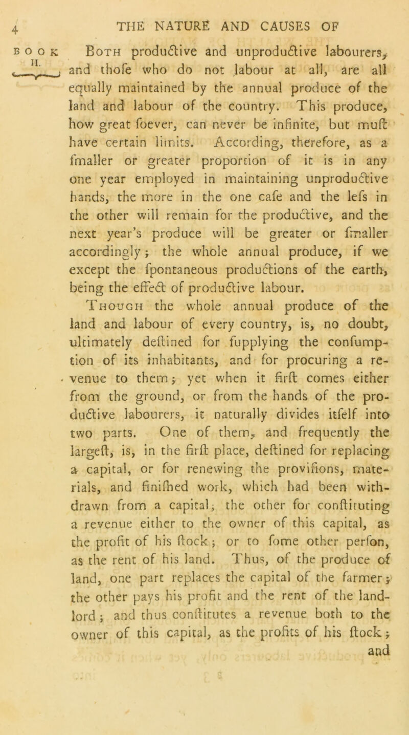 boo H. —v— ; Both productive and unproductive labourers, j and thofe who do not labour at all, are all equally maintained by the annual produce of the land and labour of the country. This produce, how great foever, can never be infinite, but mud have certain limits. According, therefore, as a fmaller or greater proportion of it is in any one year employed in maintaining unproductive hands, the more in the one cafe and the lefs in the other will remain for the productive, and the next year’s produce will be greater or fmaller accordingly* the whole annual produce, if we except the fpontaneous productions of the earth, being the effect of productive labour. Though the whole annual produce of the land and labour of every country, is, no doubt, ultimately deftined for fupplying the confump- tion of its inhabitants, and for procuring a re- • venue to them; yet when it firft comes either from the ground, or from the hands of the pro- ductive labourers, it naturally divides itfelf into two parts. One of them, and frequently the larged, is, in the fird place, dedined for replacing a capital, or for renewing the provifions, mate- rials, and finifhed work, which had been with- drawn from a capital; the other for condiruting a revenue either to the owner of this capital, as the profit of his dock ; or to fome other perfon, as the rent of his land. Thus, of the produce of land, one part replaces the capital of the farmer* the other pays his profit and the rent of the land- lord ; and thus conditutes a revenue both to the owner of this capital, as the profits of his dock * and