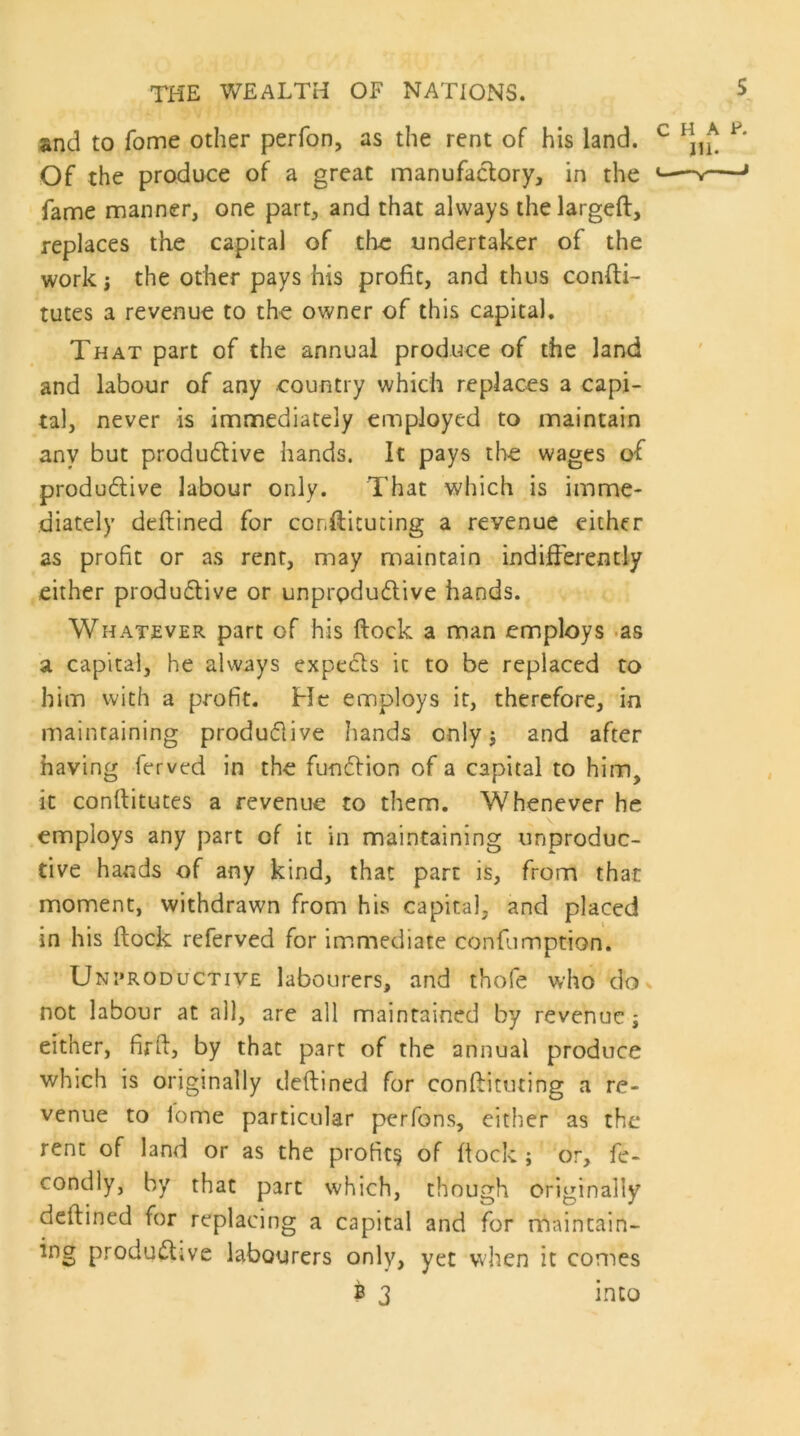 and to Tome other perfon, as the rent of his land. Of the produce of a great manufactory, in the fame manner, one part, and that always the larged, replaces the capital of the undertaker of the work i the other pays his profit, and thus confti- tutes a revenue to the owner of this capital. That part of the annual produce of the land and labour of any country which replaces a capi- tal, never is immediately employed to maintain any but productive hands. It pays the wages of productive labour only. That which is imme- diately deftined for cor,diluting a revenue either as profit or as rent, may maintain indifferently either productive or unproductive hands. Whatever part of his dock a man employs as a capital, he always expeCts it to be replaced to him with a profit. He employs it, therefore, in maintaining productive hands only $ and after having ferved in the function of a capital to him, it conftitutes a revenue to them. Whenever he employs any part of it in maintaining unproduc- tive hands of any kind, that part is, from that moment, withdrawn from his capital, and placed in his dock referved for immediate confumption. Unproductive labourers, and thofe who do not labour at all, are all maintained by revenue j either, firft, by that part of the annual produce which is originally deftined for conftituting a re- venue to lome particular perfons, either as the rent of land or as the profit^ of flock ; or, fe- condly, by that part which, though originally deftined for replacing a capital and for maintain- ing productive labourers only, yet when it comes b 3 into