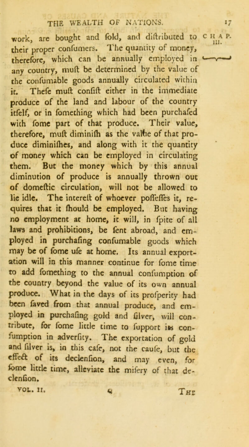 work, are bought and fold, and diftributed to c h a p. their proper confumers. The quantity of money, therefore, which can be annually employed in *—-v—J any country, mull be determined by the value of the confumable goods annually circulated within it. Thefe muft confift either in the immediate produce of the land and labour of the country itfelf, or in fomething which had been purchafed with fome part of that produce. Their value, therefore, muft diminilh as the vaftie of that pro- duce diminilhes, and along with it the quantity of money which can be employed in circulating them. But the money which by this annual diminution of produce is annually thrown out of domeftic circulation, will not be allowed to lie idle. The intereft of whoever poflefies it, re- quires that it (hould be employed. But having no employment at home, it will, in fpite of all laws and prohibitions, be fent abroad, and em- ployed in purchafing confumable goods which may be of fome ufe at home. Its annual export- ation will in this manner continue for fome time to add fomething to the annual confumption of the country beyond the value of its own annual produce. What in the days of its profperity had been faved from that annual produce, and em- ployed in purchafing gold and Giver, will con- tribute, for fome little time to fupport its con- fumption in adverfity. The exportation of gold and filver is, in this cafe, not the caufe, but the cffeft of its declenfion, and may even, for fome little time, alleviate the mifery of that de- clenfion. yol. ii. n The