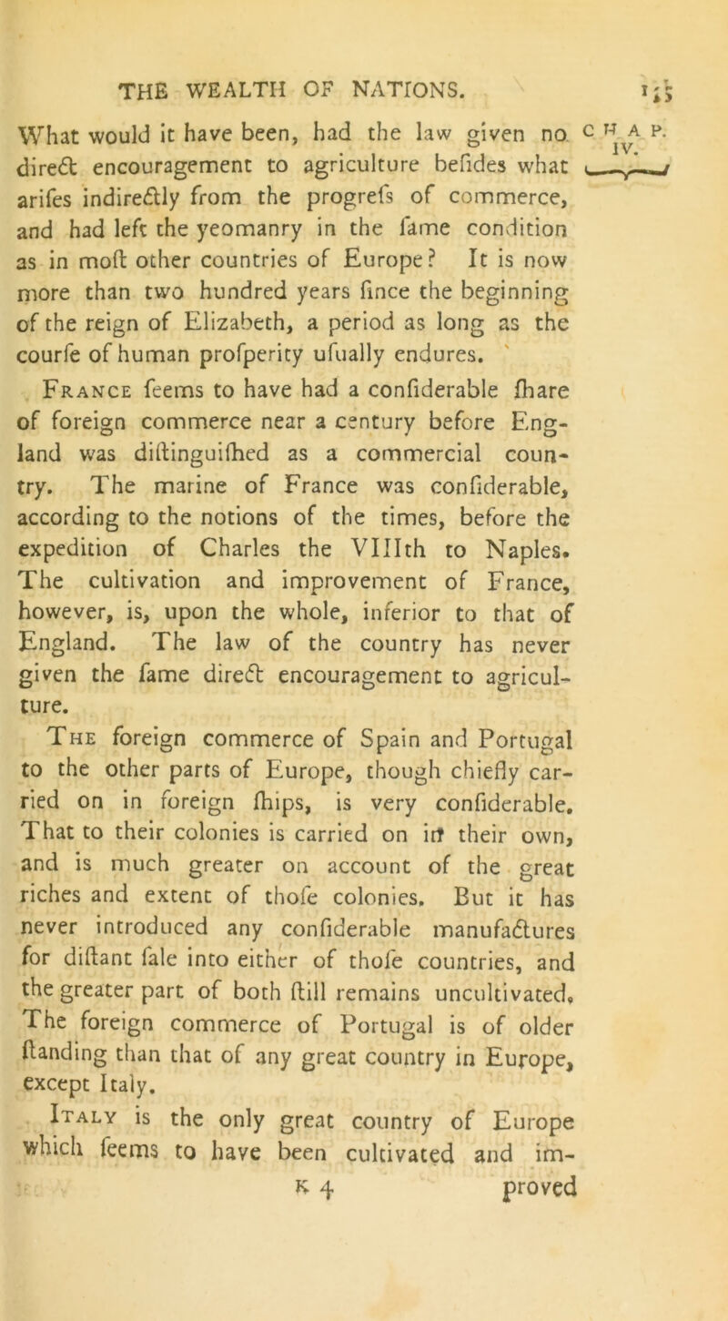 What would it have been, had the law given no direct encouragement to agriculture befides what arifes indire&ly from the progrefs of commerce, and had left the yeomanry in the lame condition as in molt other countries of Europe? It is now more than two hundred years fince the beginning of the reign of Elizabeth, a period as long as the courfe of human profperity ufually endures. France feems to have had a confiderable fhare of foreign commerce near a century before Eng- land was diltinguifhed as a commercial coun- try. The marine of France was confiderable, according to the notions of the times, before the expedition of Charles the VUIth to Naples. The cultivation and improvement of France, however, is, upon the whole, inferior to that of England. The law of the country has never given the fame direcfb encouragement to agricul- ture. The foreign commerce of Spain and Portugal to the other parts of Europe, though chiefly car- ried on in foreign fhips, is very confiderable. That to their colonies is carried on irt their own, and is much greater on account of the great riches and extent of thole colonies. But it has never introduced any confiderable manufactures for diftant fale into either of thofe countries, and the greater part of both ftill remains uncultivated, The foreign commerce of Portugal is of older Handing than that of any great country in Europe, except Italy. Italy is the only great country of Europe which feems to have been cultivated and im- K 4 proved