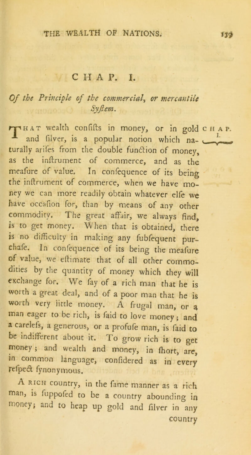 CHAP. I. Of the Principle of the commercial, or mercantile Syftem. rr hat wealth confifts in money, or in gold chap. ** and filver, is a popular notion which na- L ( turally arifes from the double fundlion of money, as the inftrument of commerce, and as the meafure of value. In confequence of its being the inftrument of commerce, when we have mo- ney we can more readily obtain whatever elfe we have occafion for, than by means of any other commodity. The great affair, we always find, is to get money. When that is obtained, there is no difficulty in making any fubfequent pur- chafe. In confequence of its being the meafure of value, we eftimate that of all other commo- dities by the quantity of money which they will exchange for. We fay of a rich man that he is woith a great deal, and of a poor man that he is worth very little money. A frugal man, or a man eager to be rich, is faid to love money; and a carelefs, a generous, or a profufe man, is faid to be indifferent about it. To grow rich is to get money j and wealth and money, in fhort, are, in common language, confidered as in every refpecl fynonymous. A rich country, in the fame manner as a rich man, is fuppofed to be a country abounding in money; and to heap up gold and filver in any country