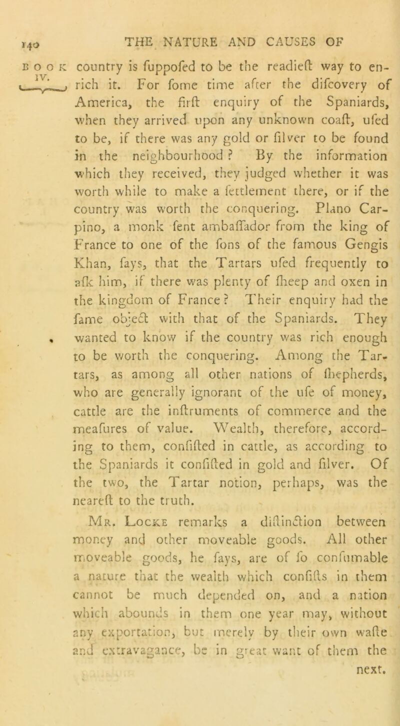 140 book country is fuppofed to be the readied way to en- 1. . rich it. For fome time after the difcovery of America, the firft enquiry of the Spaniards, when they arrived upon any unknown coafb, ufed to be, if there was any gold or filver to be found in the neighbourhood ? By the information which they received, they judged whether it was worth while to make a fettlement there, or if the country was worth the conquering. Plano Car- pino, a monk fent ambaflador from the king of France to one of the fons of the famous Gengis Khan, fays, that the Tartars ufed frequently to a (It him, if there was plenty of fheep and oxen in the kingdom of France? Their enquiry had the fame object with that of the Spaniards. They , wanted to know if the country was rich enough to be worth the conquering. Among the Tar- tars, as among all other nations of diepherds, who are generally ignorant of the ufe of money, cattle are the indruments of commerce and the meafures of value. Wealth, therefore, accord- ing to them, confided in cattle, as according to the Spaniards it confided in gold and filver. Of the two, the Tartar notion, perhaps, was the neared to the truth. Mr. Locke remarks a didin&ion between money and other moveable goods. All other moveable goods, he fays, are of fo conformable a nature that the wealth which confids in them cannot be much depended on, and a nation which abounds in them one year may, without any exportation, but merely by their own wade and extravagance, be in great want of them the next.