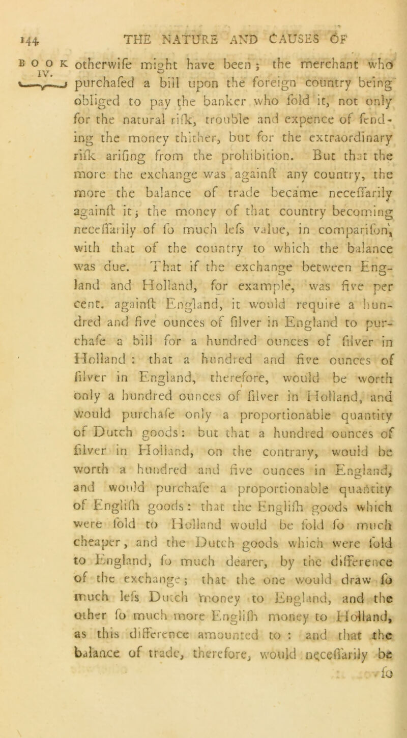 »4+ book otherwife might have been ; the merchant who iv. ° v y j purchafed a bill upon the foreign country being obliged to pay the banker who fold it, not only for the natural rids;, trouble and expence of fend- ing the money thither, but for the extraordinary rifle arifjng from the prohibition. But that the more the exchange was again ft any country, the more the balance of trade became neceiTarily againft it; the money of that country becoming neceffarily of fo much lefs value, in companion, with that of the country to which the balance was due. That if the exchange between Enor- land and Holland, for example, was five per cent, againft England, it would require a hun- dred and five ounces of filver in England to pur- chafe a bill for a hundred ounces of filver in Holland : that a hundred and five ounces of filver in England, therefore, would be worth only a hundred ounces of filver in Holland, and would purchafe only a proportionable quantity of Dutch goods: but that a hundred ounces of filver in Holland, on the contrary, would be worth a hundred and five ounces in England, and would purchafe a proportionable quantity of Englifh goods: that the Englifh goods which were fold to Holland would be fold fo much cheaper, and the Dutch goods which were told to England, fo much dearer, by tine difference of the exchange; that the one would draw fo much Ids Dutch money to England, and the other fo much more Englifh money to Holland, as this difference amounted to : and that the balance of trade, therefore, would neceiTarily be