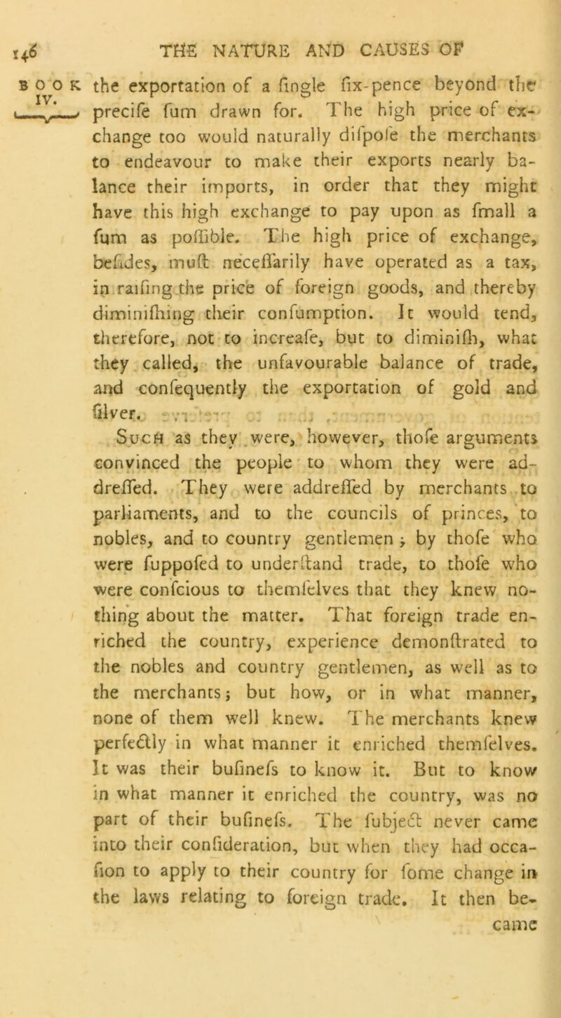 the exportation of a (ingle fix-pence beyond the precife fum drawn for. The high price of ex- change too would naturally dilpofe the merchants to endeavour to make their exports nearly ba- lance their imports, in order that they might have this high exchange to pay upon as fmall a fum as poffible. The high price of exchange, behdes, muff neceffarily have operated as a tax, in raifing the price of foreign goods, and thereby diminifhing their confumption. It would tend, therefore, not to increafe, but to diminifh, what they called, the unfavourable balance of trade, and confequently the exportation of gold and ©veco : VI • . Such as they were, however, thofe arguments convinced the people to whom they were ad~ dreffed. They were addreffed by merchants to parliaments, and to the councils of princes, to nobles, and to country gentlemen j by thofe who were fuppofed to under Hand trade, to thofe who were confcious to themlelves that they knew no- thing about the matter. That foreign trade en- riched the country, experience demonftrated to the nobles and country gentlemen, as well as to the merchants; but how, or in what manner, none of them well knew. The merchants knew perfe&ly in what manner it enriched themlelves. It was their bufmefs to know it. But to know in what manner it enriched the country, was no part of their bufinefs. The fubje£t never came into their confideration, but when they had occa- fion to apply to their country for fome change in the laws relating to foreign trade. It then be- came