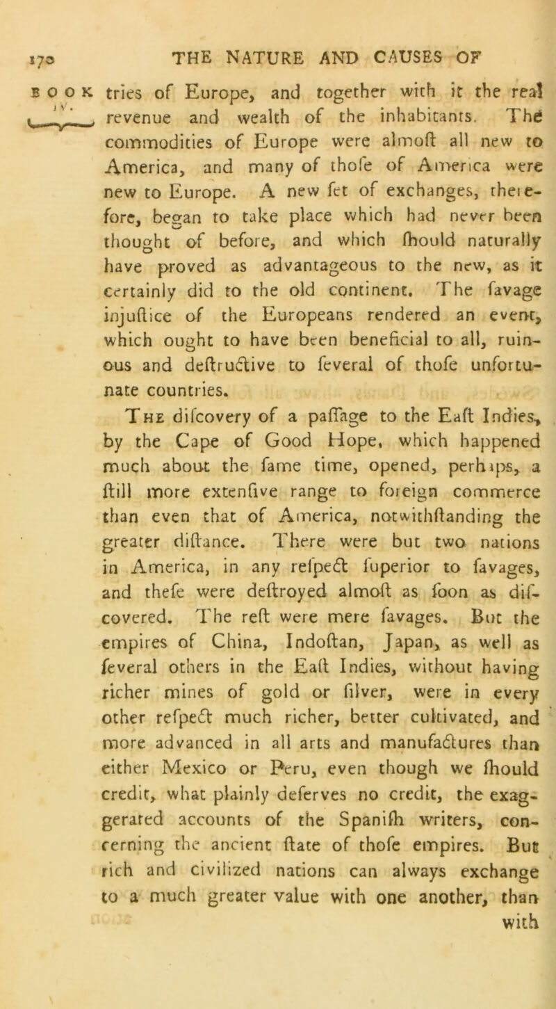 *7® E O O j v'. <IMII —V*—1 THE NATURE AND CAUSES OF k tries of Europe, and together with it the real revenue and wealth of the inhabitants. Thd commodities of Europe were almoft all new to America, and many of thole of America were new to Europe. A new fet of exchanges, theie- fore, beean to take place which had nevtr been thought of before, and which fhould naturally have proved as advantageous to the new, as it certainly did to the old continent. The favage izajuftice of the Europeans rendered an event, which ought to have been beneficial to all, ruin- ous and deftrudtive to feverai of thofe unfortu- nate countries. The dilcovery of a paffage to the Eaft Indies* by the Cape of Good Hope, which happened much about the fame time, opened, perhips, a ftill more extenfive range to foreign commerce than even that of America, notwithftanding the greater diftance. There were but two nations in America, in any relpeck luperior to favages, and thefe were deftroyed aimak as foon as dif- covcred. The reft were mere lavages. But the empires of China, Indoftan, Japan, as well as feverai others in the Eaft Indies, without having richer mines of gold or filver, were in every other refpeft much richer, better cultivated, and more advanced in all arts and manufactures than either Mexico or Peru, even though we fhould credit, what plainly deferves no credit, the exag- gerated accounts of the Spanish writers, con- cerning the ancient ftate of thofe empires. Bun rich and civilized nations can always exchange to a much greater value with one another, than with