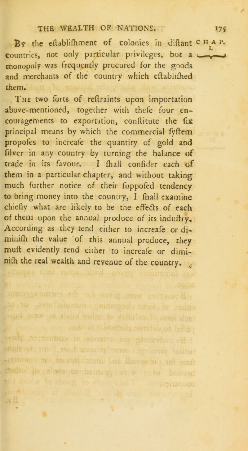 / THE WEALTH OF NATIONS. 175 By the eftabli foment of colonies in diftant c h a. p. Countries, not only particular privileges, but a 1 monopoly was frequently procured for the goods and merchants of the country which eftablifoed them. The two forts of reftraints upon importation above-mentioned, together with thefe four en- couragements to exportation, conllitute the fix principal means by which the commercial fyftem propofes to increafe the quantity of gold and filver in any country by turning the balance of trade in its favour. I foal] confider each of them in a particular chapter, and without taking much further notice of their fuppofed tendency to bring money into the country, I foall examine chiefly what are likely to be the effects of each of them upon the annual produce of its induftry. According as they tend either to increafe or di- minifo the value of this annual produce, they mult evidently tend either to increafe or dimi- nilh the real wealth and revenue of the country.