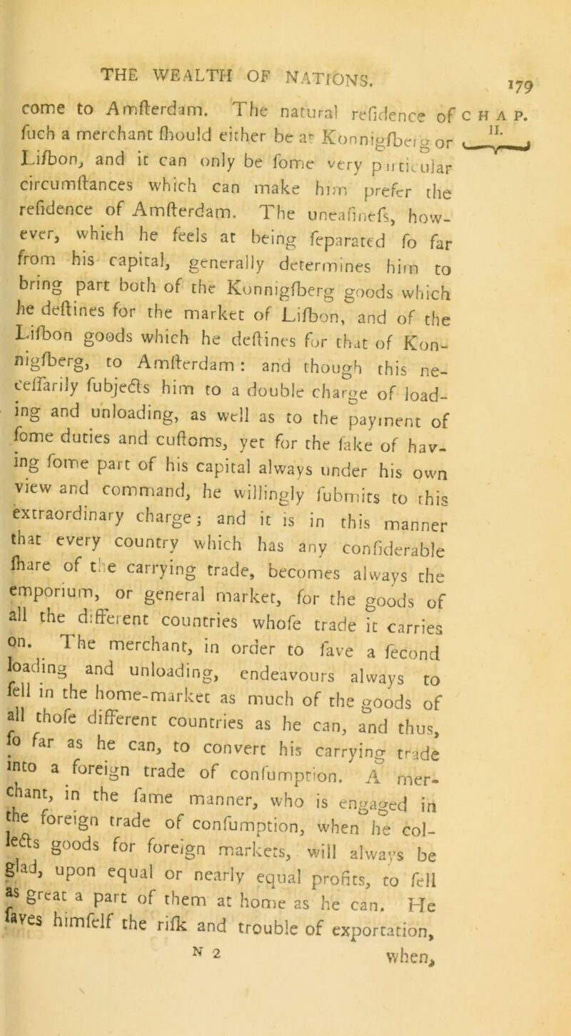 come to Amfterdam. The natural refidence of fuch a merchant fhould either be ar Konnigfbei a or Tifbon, and it can only be fome very pu titular circumftances which can make him prefer the refidence of Amfterdam. The uneafinefs, how- ever, whieh he feels at being feparated fo far from his capital, generally determines him to bring part both of the Konnigfberg goods which he deftines for the market of Lifbon, and of the Lifbon goods which he deftines for that of Kon- nigfberg, to Amfterdam: and though this ne- cdfarily fubjeds him to a double charge of load- ing and unloading, as well as to the payment of fome duties and cuftoms, yet for the fake of hav- ing fome part of his capital always under his own view and command, he willingly fubmits to this extraordinary charge; and it is in this manner that every country which has any confiderable (hare of the carrying trade, becomes always the emporium, or general market, for the goods of all the different countries whofe trade it carries on. T he merchant, in order to fave a fecond loading and unloading, endeavours always to fell in the home-market as much of the goods of all thofe different countries as he can, and thus .° ^ar as he can> ^ convert his carrying trade into a foreign trade of confumption. A mer- chant, in the fame manner, who is engaged in t e foreign trade of confumption, when he col- , g°ods for foreign markets, will always be gad, upon equal or nearly equal profits, to fell as great a part of them at home as he can. He laves himfclf the nfk and trouble of exportation,