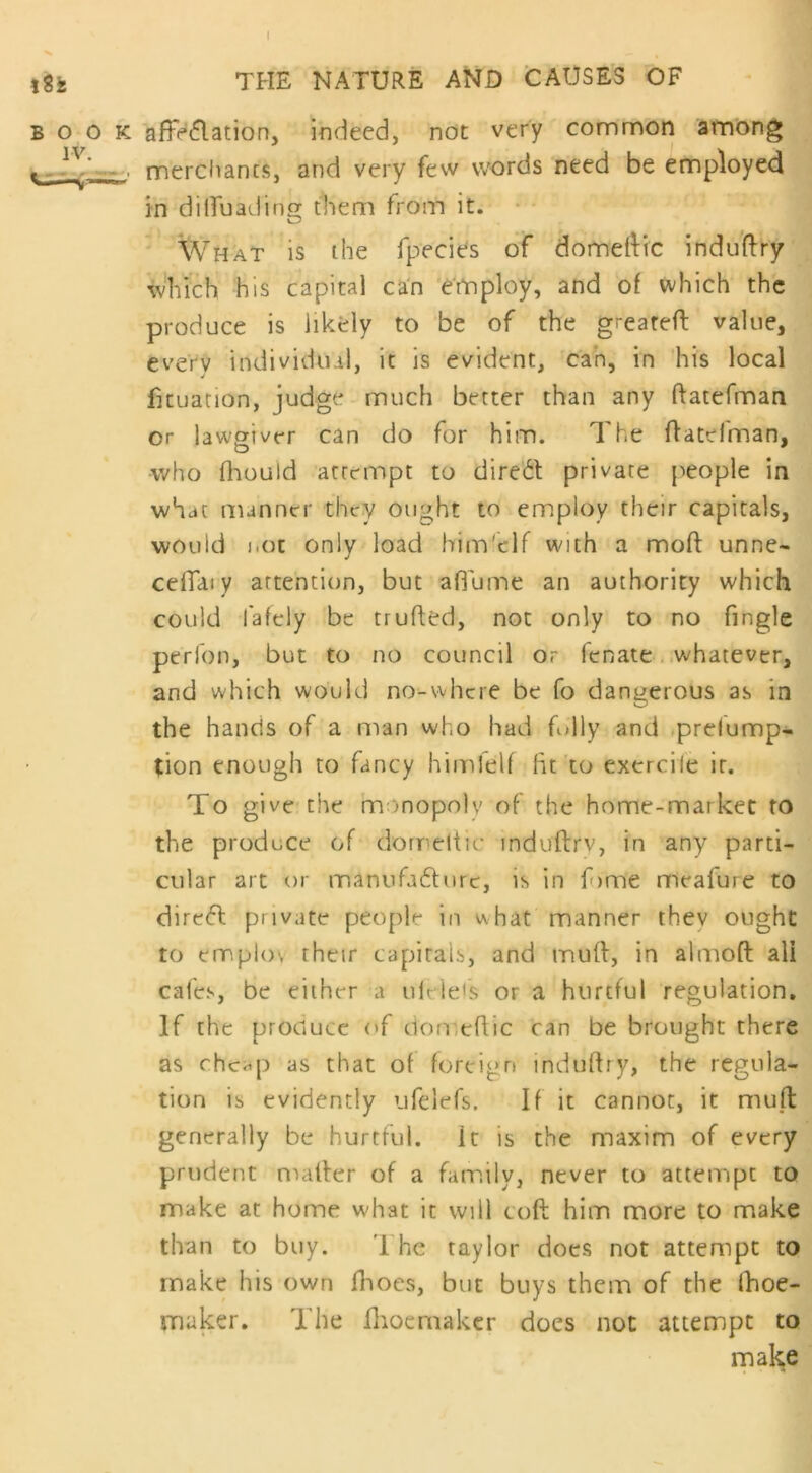 182 the nature and causes of book affiliation, indeed, not very common among — merchants, and very few words need be employed in dilfuadinor them from it. o What is the fpecies of domeftfc induflry which his capital can employ, and of which the produce is likely to be of the greateft value, every individual, it is evident, can, in his local fituation, judge much better than any datefman or lawgiver can do for him. The ftatefman, who fhould attempt to direct private people in what manner they ought to employ their capitals, wouid not only load bim'elf with a mod: unne- cefiaty attention, but a flu me an authority which could fafcly be truded, not only to no fingle perlon, but to no council or lenate whatever, and which would no-where be fo dangerous as in the hands of a man who had fully and preemp- tion enough to fancy himlelf fit to exercile it. To give the monopoly of the home-market to the produce of domedic indudrv, in any parti- cular art or manufa&urc, is in f)tme meafure to direct private people in ^hat manner thev ought to employ their capitals, and mud, in almod all cafes, be either a uieie's or a hurtful regulation. If the produce of domedic can be brought there as cheap as that of foreign indudry, the regula- tion is evidently ufelefs. If it cannot, it mud generally be hurtful, it is the maxim of every prudent mader of a family, never to atteiript to make at home what it will cod him more to make than to buy. The taylor does not attempt to make his own dioes, but buys them of the fhoe- maker. The dioemaker does not attempt to make