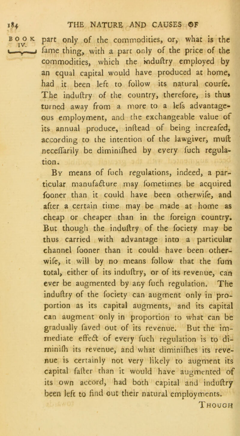 part only of the commodities, or, what is the fame thing, with a pare only of the price of the commodities, which the induftry employed by an equal capital would have produced at home, had it been lefc to follow its natural courfe. The induftry of the country, therefore, is thus turned away from a more to a lefs advantage- ous employment, and the exchangeable value of its annual produce, inftead of being increafed, according to the intention of the lawgiver, muft necefiarily be dimimfhed by every fuch regula- tion. By means of fuch regulations, indeed, a par- ticular manufadure may fometimes be acquired fooner than it could have been otherwife, and after a certain time may be made at home as cheap or cheaper than in the foreign country. But though the induftry of the fociety may be thus carried with advantage into a particular channel fooner than it could have been other- wife, it will by no means follow that the fum total, either of its induftry, or of its revenue, can ever be augmented by any fuch regulation. The induftry of the fociety can augment only in pro- portion as its capital augments, and its capital can augment only in proportion to what can be gradually faved out of its revenue. But the im- mediate effed of every fuch regulation is to di- minifh its revenue, and what diminifhes its reve- nue is certainly not very likely to augment its capital fafter than it would have augmented of its own accord, had both capital and induftry been left to find out their natural employments. Though