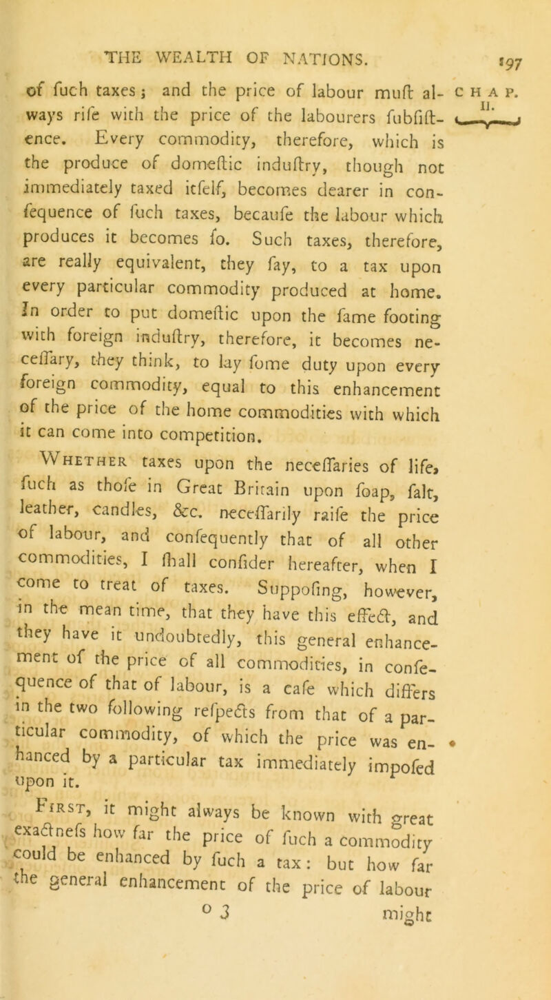 of fuch taxes ; and the price of labour mufl al- c h a p. ways rife with the price of the labourers fubfift- ence. Every commodity, therefore, which is the produce of domeftic induftry, though not immediately taxed itfelf, becomes dearer in con- sequence of fuch taxes, becaufe the labour which produces it becomes lo. Such taxes, therefore, are really equivalent, they fay, to a tax upon every particular commodity produced at home. In order to put domeftic upon the fame footing with foi eign induftry, therefore, it becomes ne- ceffary, they think, to lay lome duty upon every foreign commodity, equal to this enhancement of the price of the home commodities with which it can come into competition. Whether taxes upon the neceftaries of life* iuch as thofe in Great Britain upon foap, fait, leather, candles, See. neceffarily raife the price of labour, and confequently that of all other commodities, I Shall confider hereafter, when I come to treat of taxes. Suppofmg, however, in the mean time, that they have this efFett, and they have it undoubtedly, this general enhance- ment of the price of all commodities, in confe- rence of that of labour, is a cafe which differs in the two following refpedts from that of a par- ticular commodity, of which the price was en- ♦ hanced by a particular tax immediately impofed upon it. r First, it might always be known with m-eat exadnefs how far the price of fuch a commodity could be enhanced by fuch a tax: but how far the general enhancement of the price of labour ° 3 might