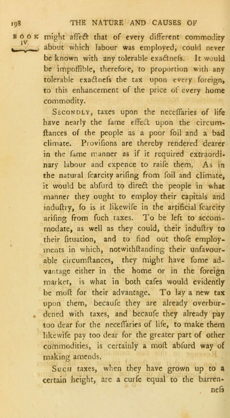 might affedf that of every different commodity about which labour was employed, could never be known with any tolerable exadfnefs. It would be impoffible, therefore, to proportion with any tolerable exadlnefs the tax upon every foreign, to this enhancement of the price of every home commodity. Secondly, taxes upon the neceffaries of life have nearly the fame effect upon the circum- ftances of the people as a poor foil and a bad climate. Piovifions are thereby rendered dearer in the fame manner as if it required extraordi- nary labour and expence to raife them. As in the natural fcarcity arifing from foil and climate, it would be abfnrd to diredt the people in what manner they ought to employ their capitals and induftry, fo is it likewife in the artificial fcarcity arifing from fuch taxes. To be left to accom- modate, as well as they could, their induftry to their fituation, and to find out thofe employ- ments in which, notwithftanding their unfavour- able circumftances, they might have fome ad- vantage either in the home or in the foreign market, is what in both cafes would evidently be mod for their advantage. To lay a new tax upon them, becaufe they are already overbur- dened with taxes, and becaufe they already pay too dear for the neceffaries of life, to make them likewife pay too dear for the greater part of other commodities, is certainly a mod abfurd way of making amends. Suefi taxes, when they have grown up to a certain height, are a curfe equal to the barren- nefs