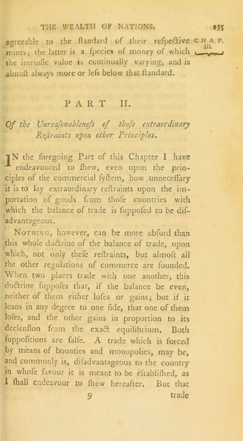 agreeable to the ftandard of their refpedtive chap. mints; the latter is a fpecies of money of which ■_ ^ .j the intrinfic value is continually varying, and is aim oft always more or ids below that ftandard. P A R T II. i Of the Unreafonablenefs of thofe extraordinary Rejiraints upon other Principles. ]N the foregoing Part of this Chapter I have endeavoured to fhew, even upon the prin- ciples of the commercial fyftem, how unneceflary it is to lay extraordinary rcftraints upon the im- portation of goods horn thofe countries with which the balance of trade is fuppofed to be dis- advantageous. Nothing, however, can be more a'bfurd than this whole doCtrine of the balance of trade, upon which, not only theie reftraints, but almoft ail the other regulations of commerce are founded. When two places trade with one another, this do&rine fuppofes that, if the balance be even, neither of them either lofes or gains; but if it leans in any degree to one fide, that one of them lofes, and the other gains in proportion to its declenfion from the exadl equilibrium. Both fuppofitions are falfe. A trade which is forced by means of bounties and monopolies, may be, and commonly is, diladvantageous to the country in whofe favour it is meant to be eftablifhed, as I fhall endeavour to fhew hereafter. But that