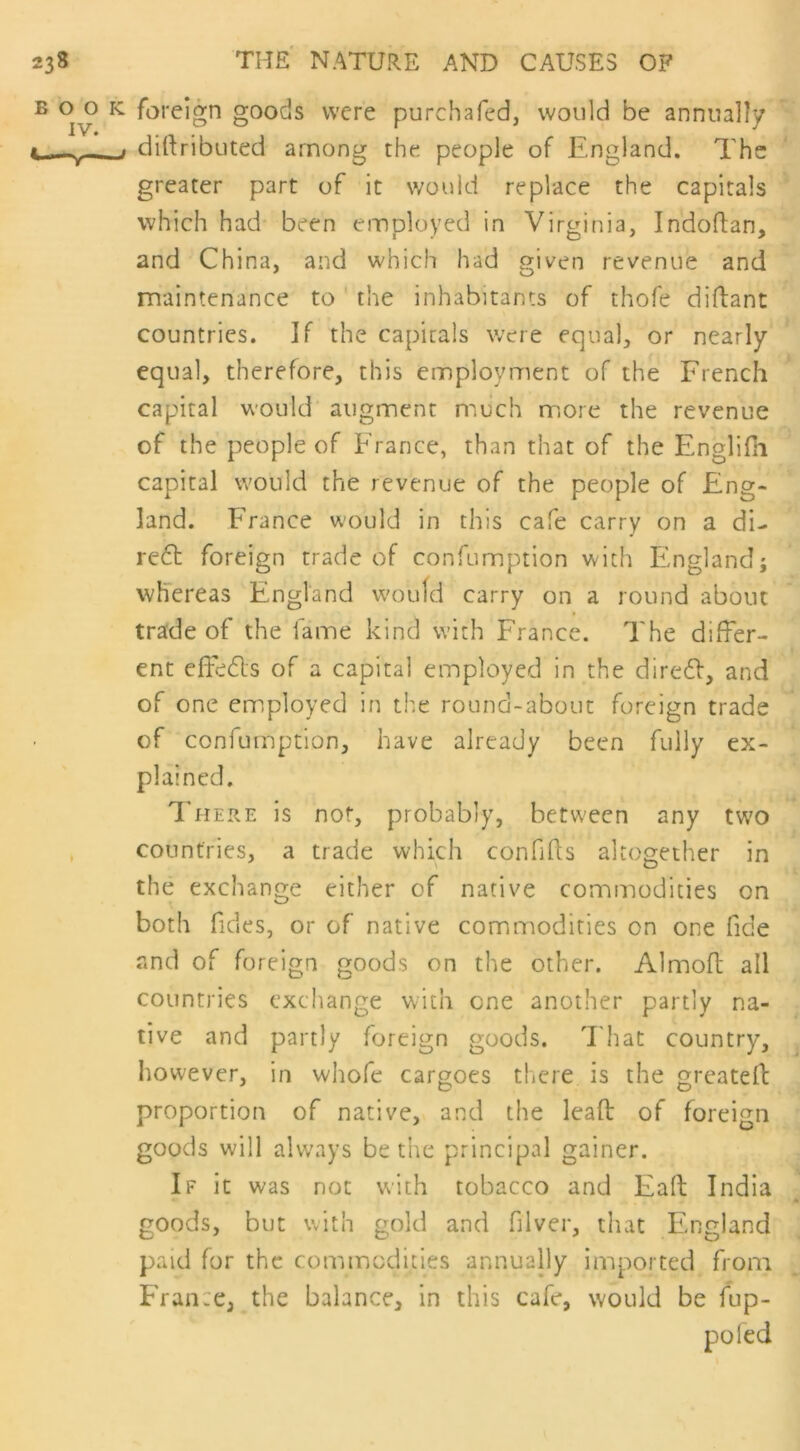 23s BOO IV. <—V- THE NATURE AND CAUSES OF : foreign goods were purchafed, would be annually j diftributed among the people of England. The greater part of it would replace the capitals which had been employed in Virginia, In'doftan, and China, and which had given revenue and maintenance to the inhabitants of thofe diftant countries. If the capitals were equal, or nearly equal, therefore, this employment of the French capital would augment much more the revenue of the people of France, than that of the Englifh capital would the revenue of the people of Eng- land. France would in this cafe carry on a di- red foreign trade of confumption with England; whereas England would carry on a round about trade of the fame kind with France. 'The differ- ent effeds of a capital employed in the dired, and of one employed in the round-about foreign trade of confumption, have already been fully ex- plained. There is not, probably, between any two countries, a trade which confifts altogether in the exchange either of native commodities on both Tides, or of native commodities on one fide and of foreign goods on the other. Almoft all countries exchange with one another partly na- tive and partly foreign goods. That country, however, in whofe cargoes there is the greateff proportion of native, and the lead of foreign goods will always be the principal gainer. If it was not with tobacco and Fall India goods, but with gold and filver, that England paid for the commodities annually imported from Frame, the balance, in this cafe, would be fup- poled