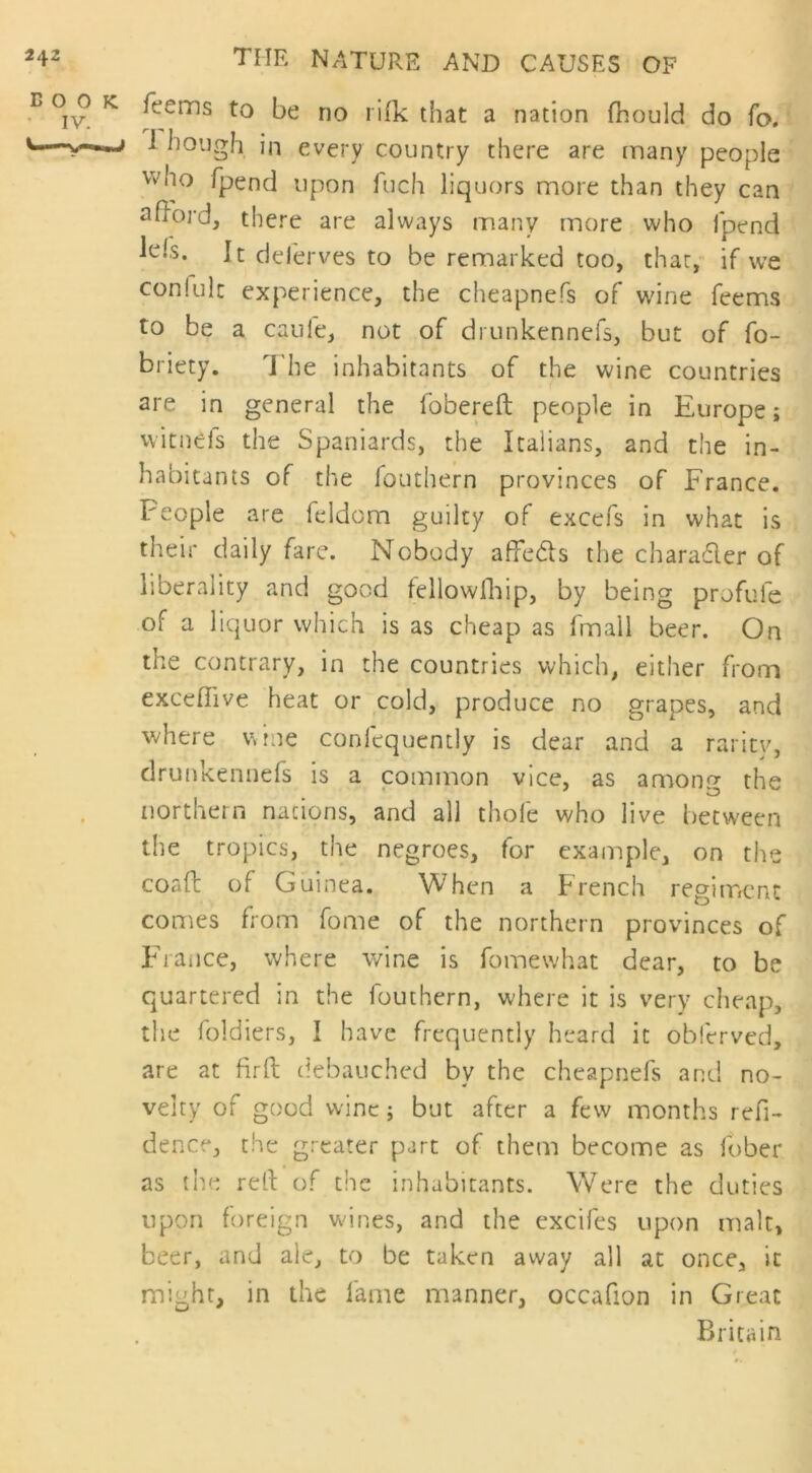 e 0^0 k feems to be no ri(k that a nation fhould do fo. 1 hough in every country there are many people who fpend upon fuch liquors more than they can afford, there are always many more who fpend lehs. It deferves to be remarked too, that, if we confult experience, the cheapnefs of wine feems to be a caule, not of drunkennefs, but of fo- briety. The inhabitants of the wine countries are in general the fobereft people in Europe; witneis the Spaniards, the Italians, and the in- habitants of the fouthern provinces of France. People are feldom guilty of excefs in what is their daily fare. Nobody affebls the chara&er of liberality and good fellowfhip, by being profule of a liquor which is as cheap as fmall beer. On the contrary, in the countries which, either from exceflive heat or cold, produce no grapes, and where wine coniequcmly is dear and a rarity, drunkennefs is a common vice, as amon? the northern nations, and all thole who live between the tropics, the negroes, for example, on the coaft of Guinea. When a French regiment comes from fome of the northern provinces of Fiance, where wine is fomewhat dear, to be quartered in the fouthern, where it is very cheap, the foldiers, I have frequently heard it obferved, are at firft debauched by the cheapnefs and no- velty of good wine j but after a few months refi- dence, the greater part of them become as fober as the reft of the inhabitants. Were the duties upon foreign wines, and the excifes upon malt, beer, and ale, to be taken away all at once, it might, in the fame manner, occafion in Great Britain