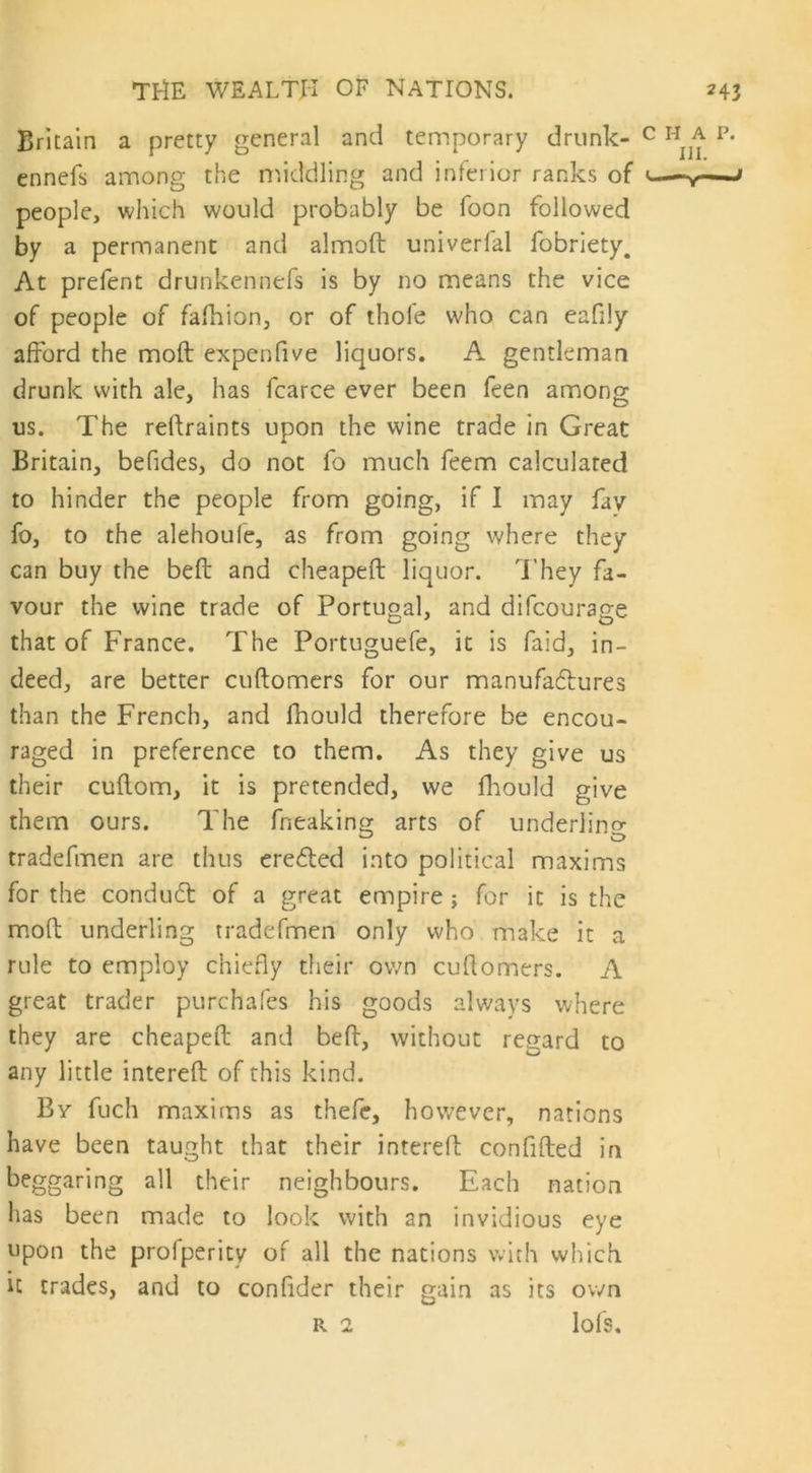 Britain a pretty general and temporary drunk- c h a p. ennefs among the middling and inferior ranks of <—-v—-<' people, which would probably be foon followed by a permanent and almoft univerfal fobriety. At prefent drunkennefs is by no means the vice of people of fafhion, or of thole who can eafily afford the moft expenfive liquors. A gentleman drunk with ale, has fcarce ever been feen among us. The reftraints upon the wine trade in Great Britain, befides, do not fo much feem calculated to hinder the people from going, if I may fay fo, to the alehoufe, as from going where they can buy the beft and cheapeft liquor. They fa- vour the wine trade of Portugal, and difcourage that of France. The Portuguefe, it is faid, in- deed, are better cuftomers for our manufactures than the French, and fhould therefore be encou- raged in preference to them. As they give us their cuftom, it is pretended, we fhould give them ours. The fneaking arts of underling tradefmen are thus erecfted into political maxims for the condudt of a great empire ; for it is the moft underling tradefmen only who make it a rule to employ chiefly their own cuflomers. A great trader purchafes his goods always where they are cheapeft and beft, without regard to any little intereft of this kind. By fuch maxims as thefe, however, nations have been taught that their interelf confided in beggaring all their neighbours. Each nation has been made to look with an invidious eye upon the profpcrity of all the nations with which, it trades, and to confider their gain as its own r 2 lofs.