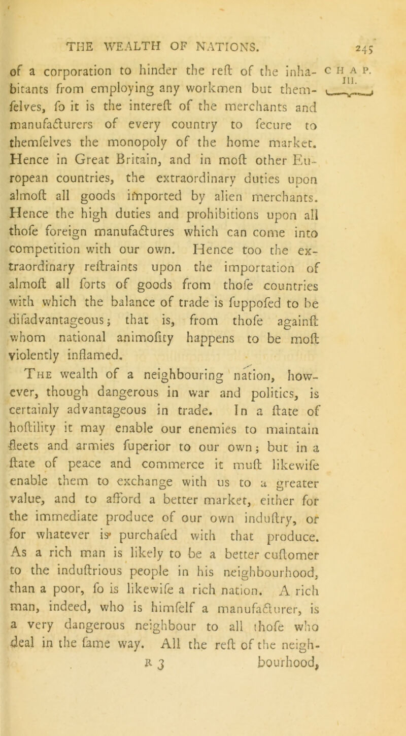 of a corporation to hinder the reft of the inha- bitants from employing any workmen but them- felves, fo it is the intereft of the merchants and manufacturers of every country to fecure to themfelves the monopoly of the home market. Hence in Great Britain, and in mod other Eu- ropean countries, the extraordinary duties upon almoft all goods imported by alien merchants. Hence the high duties and prohibitions upon all thofe foreign manufactures which can come into competition with our own. Hence too the ex- traordinary reftraints upon the importation of almoft all forts of goods from thofe countries with which the balance of trade is fuppofed to be difadvantageous; that is, from thofe againft whom national animofity happens to be mod violently inflamed. The wealth of a neighbouring nation, how- ever, though dangerous in war and politics, is certainly advantageous in trade. In a date of hoftility it may enable our enemies to maintain fleets and armies fuperior to our own; but in a ftate of peace and commerce it muft likewife enable them to exchange with us to u greater value, and to afford a better market, either for the immediate produce of our own induftry, or for whatever is* purchafed with that produce. As a rich man is likely to be a better cuflomer to the induftrious people in his neighbourhood, than a poor, fo is likewife a rich nation. A rich man, indeed, who is himfelf a manufacturer, is a very dangerous neighbour to all thofe who deal in the fame way. All the reft of the neigh-