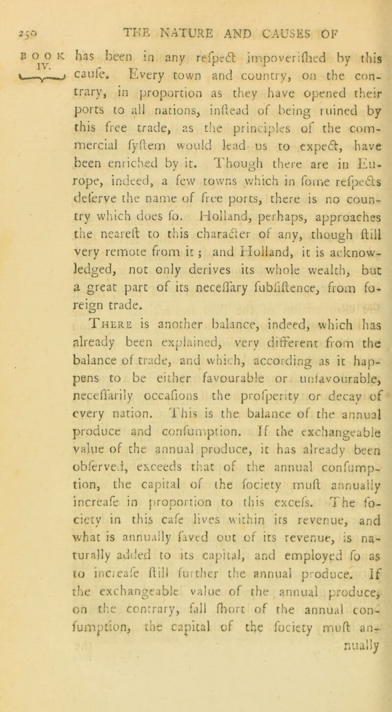 E o o k has been in any re Ip? 61 impoverifhed by this i.— caufe. Every town and country, on the con- trary, in proportion as they have opened their ports to all nations, indead of being ruined by this free trade, as the principles of the com- mercial fyftem would lead us to expert, have been enriched by it. Though there are in Eu- rope, indeed, a few towns which in fome refpcdts deferve the name of free ports, there is no coun- try which does fo. Holland, perhaps, approaches the neared to this character of any, though dill very remote from it ; and Holland, it is acknow- ledged, not only derives its whole wealth, but a great part of its necedary fubfidence, from fo- reign trade. O There is another balance, indeed, which has already been explained, very different from the balance of trade, and which, according as it hap- pens to be either favourable or unfavourable, neceflarily occafions the profperity or decay of every nation. This is the balance of the annual produce and confumption. If the exchangeable value of the annual produce, it has already been obferved, exceeds that of the annual confump- tion, the capital of the fociety muff annually increafe in proportion to this excels. The fo- ciety in this cafe lives within its revenue, and what is annually faved out of its revenue, is na- turally added to its capital, and employed fo as to incieafe Hill further the annual produce. If the exchangeable value of the annual produce, on the contrary, fall fhort of the annual con- fumption, the capital of the fociety muff an- nually