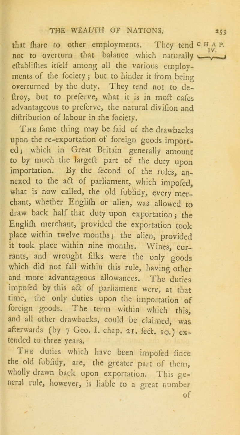 that fliare to other employments. They tend not to overturn that balance which naturally eftablifhes itfelf among all the various employ- ments of the fociety j but to hinder it from being overturned by the duty. They tend not to de- ftroy, but to preferve, what it is in mod cafes advantageous to preferve, the natural divifion and diftribution of labour in the fociety. The fame thing may be faid of the drawbacks upon the re-exportation of foreign goods import- ed j which in Great Britain generally amount to by much the larged part of the duty upon importation. By the fecond of the rules, an- nexed to the ad of parliament, which impofed, what is now called, the old fubiidy, every mer- chant, whether Englifh or alien, was allowed to draw back half that duty upon exportation ; the Englifh merchant, provided the exportation took place within twelve months; the alien, provided it took place within nine months. Wines, cur- rants, and wrought filks were the only goods which did not fall within this rule, having other and more advantageous allowances. The duties impofed by this ad of parliament were, at that time, the only duties upon the importation of foreign goods. The term within which this, and all other drawbacks, could be claimed, was afterwards (by 7 Geo. I. chap, 21. fed. 10.) ex- tended to three years. The duties which have been impofed fince the old fubfidy, are, the greater part of them, wholly drawn back upon exportation. This ge- neral rule, however, is liable to a great number of