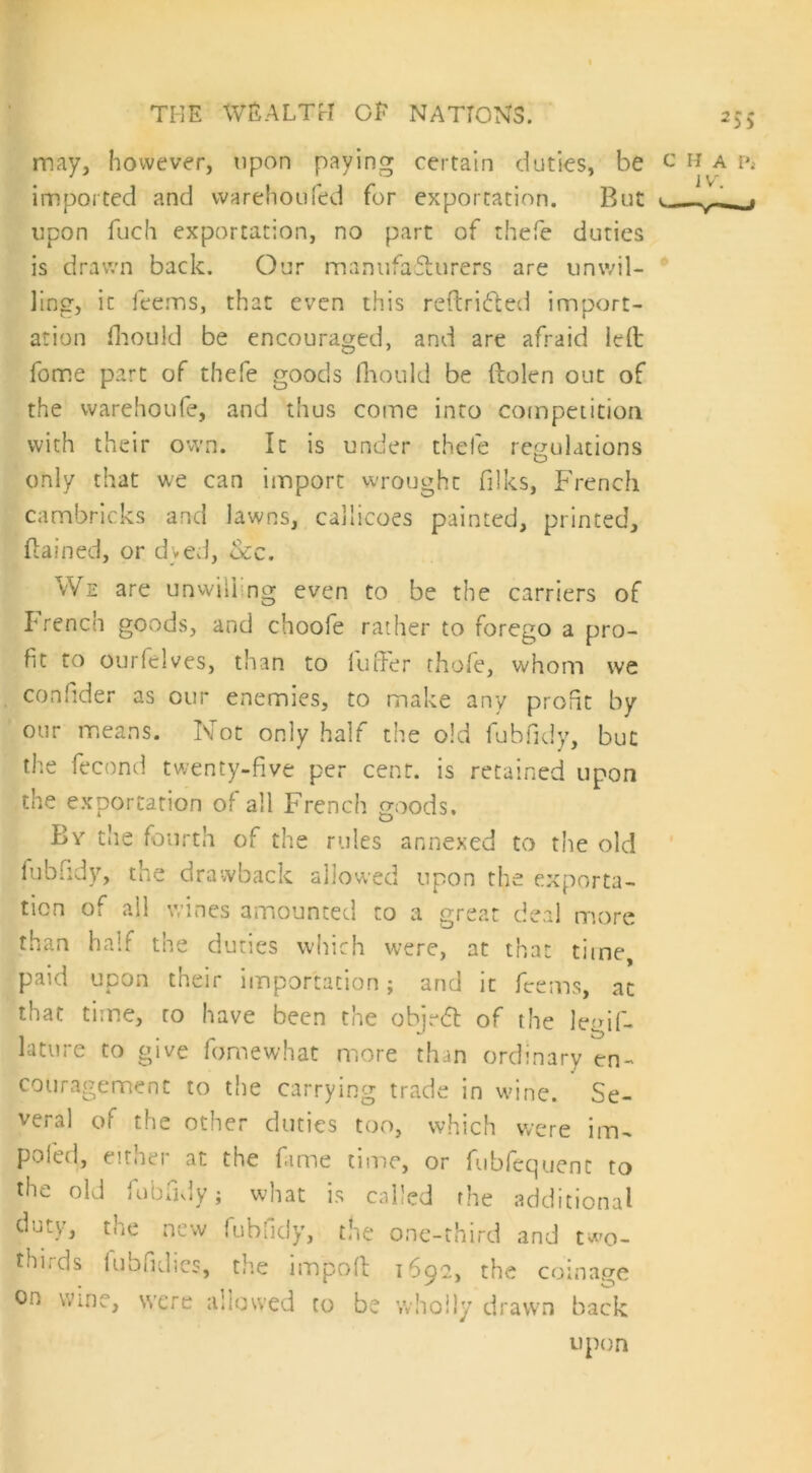 *5$ may, however, upon paying certain duties, be c ha p4 imported and warehou fed for exportation. But t — _f upon fuch exportation, no part of thefe duties is drawn back. Our manufafhirers are unwil- ling, it feems, that even this reftri£ted import- ation fhould be encouraged, and are afraid led fome part of thefe goods Oionld be ftolen out of the vvarehoufe, and thus come into competition with their own. It is under thefe regulations only that we can import wrought filks, French cambricks and lawns, callicoes painted, printed, ftained, or dyed, &c. We are unwili ng even to be the carriers of French goods, and choofe rather to forego a pro- fit to ourfelves, than to fuffer thofe, whom we confider as our enemies, to make any profit by our means. Not only half the old fubfidy, but the fecund twenty-five per cent, is retained upon the exportation of all French goods. Bv die fourth of the rules annexed to the old fubfidy, the drawback allowed upon the exporta- tion of all wines amounted to a great deal more than half the duties which were, at that time, paid upon their importation; and it feems, at that time, to have been the obje<5t of the legis- lature to give fomewhat more than ordinary en- couragement to the carrying trade in wine. Se- veral of the other duties too, which were irru poled, either at the fame time, or fubfequent to the old fubfidy; what is called the additional duty, the new fubfidy, the one-third and tw0- thirds iubfidies, the import 1690, the coinage on wme, were allowed to be wholly drawn back upon