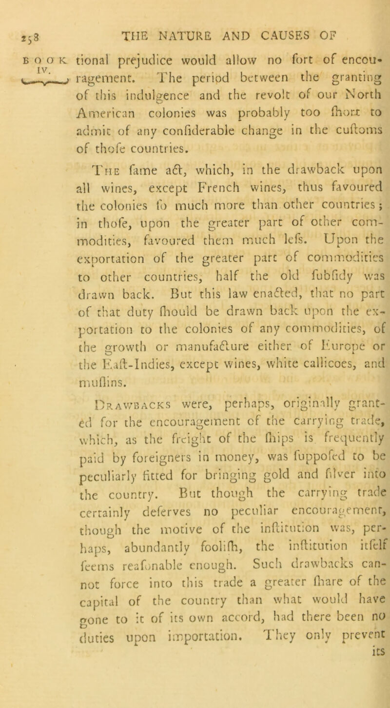 b o o k. tional prejudice would allow no fort of encou- v pl- > ragement. The period between the granting of this indulgence and the revolt of our North American colonies was probably too fhort to admit of anv confiderable change in the cuftoms of thofe countries. The fame a£l, which, in the drawback upon all wines, except French wines, thus favoured the colonies to much more than other countries; in thofe, upon the greater part of other com- modities, favoured them much lefs. Upon the exportation of the greater pare of commodities to other countries, half the old fubfidy was drawn back. But this law ena&ed, that no part of that duty fhould be drawn back upon the ex- portation to the colonies of any commodities, of the growth or manufacture either of Europe or the Eaft-Indies, except wines, white callicoes, and muflins. Drawbacks were, perhaps, originally grant- ed for the encouragement cf the carrying trade, which, as the freight of the (hips is frequently paid by foreigners in money, was fuppofed to be peculiarly fitted for bringing gold and fiWer into the country. But though the carrying trade certainly deferves no peculiar encouragement, though the motive of the inflitution was, per- haps, abundantly foolifh, the inflitution itfelf fee ms rea Unable enough. Such drawbacks can- not force into this trade a greater (hare of the capital of the country than what would have gone to it of its own accord, had there been no duties upon importation. They only prevent