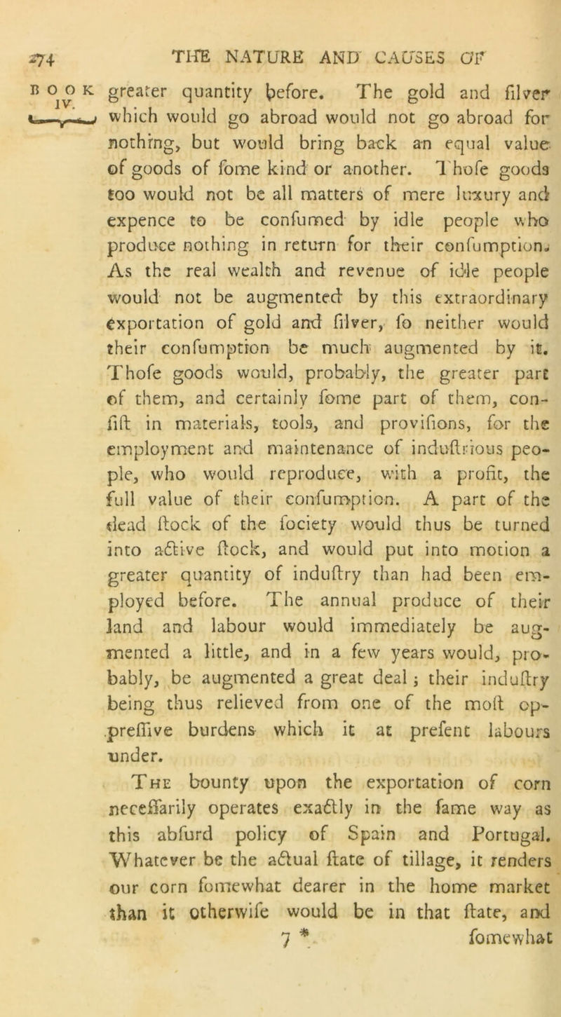 greater quantity before. The gold and filler which would go abroad would not go abroad for nothing, but would bring back an equal value of goods of forne kind or another. Thofe goods loo would not be all matters of mere luxury and expence to be confumed by idle people who produce nothing in return for their confumption* As the real wealth and revenue of idle people would not be augmented by this extraordinary exportation of gold and filver, fo neither would their confumptron be much augmented by it. Thofe goods would, probably, the greater part of them, and certainly fome part of them, con- lift in materials, tools, and proviftons, for the employment and maintenance of induftrious peo- ple, who would reproduce, with a profit, the full value of their eonfumption. A part of the dead (lock of the fociety would thus be turned into a£Uve dock, and would put into motion a greater quantity of induftry than had been em- ployed before. The annual produce of their land and labour would immediately be aug- mented a little, and in a few years would, pro- bably, be augmented a great deal; their induftry being thus relieved from one of the moil op- preflive burdens which it at prefent labours under. The bounty upon the exportation of corn neceffarily operates exaflly in the fame way as this abfurd policy of Spain and Portugal. Whatever be the a&ual fiate of tillage, it renders our corn fomewhat dearer in the home market than it Qtherwife would be in that ftate, and 7 * fomewhat