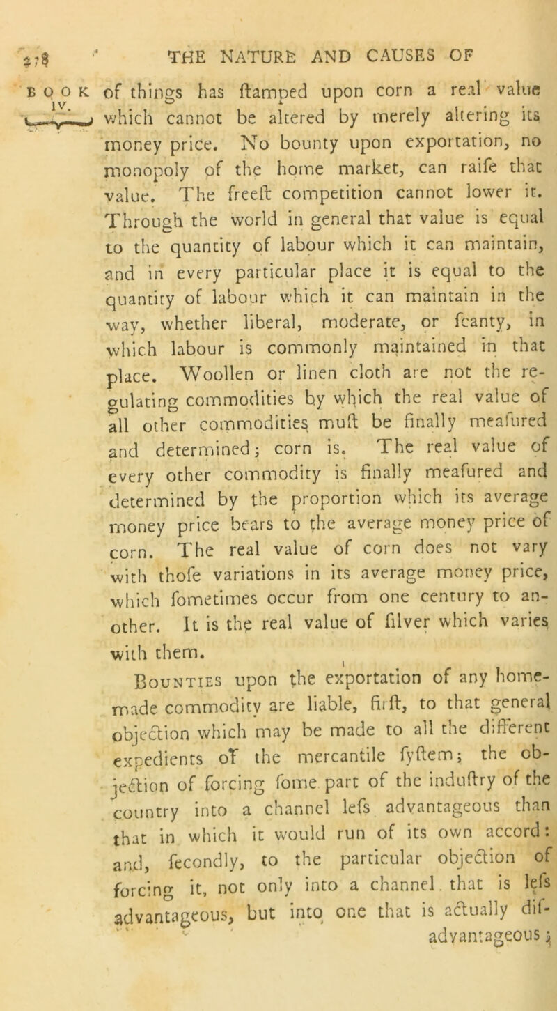 book of things has (tamped upon corn a real value ~w~_j v;hich cannot be altered by merely altering its money price. No bounty upon exportation, no monopoly of the home market, can raife that value. The freed competition cannot lower it. Through the world in general that value is equal to the quantity of labour which it can maintain, and in every particular place it is equal to the quantity of labour which it can maintain in the wav, whether liberal, moderate, or (canty, in which labour is commonly maintained in that place. Woollen or linen cloth are not the re- gulating commodities by which the real value of all other commodities mull be finally mealured and determined; corn is. The real value of every other commodity is finally meafured and determined by the proportion which its average money price bears to the average money price of corn. The real value of coin does not vary with thole variations in its average money price, which fometimes occur from one century to an- other. It is the real value of filver which varies with them. Bounties upon the exportation of any home- made commodity are liable, fiift, to that gencial objection which may be made to all the different expedients oT the mercantile fyftem; the ob- jection of forcing fome part of the induftry of the country into a channel lefs advantageous than that in which it would run of its own accord: and, fecondly, to the particular objection of forcing it, not only into a channel. that is lefs advantageous, but into one that is actually dif- adyantageous $