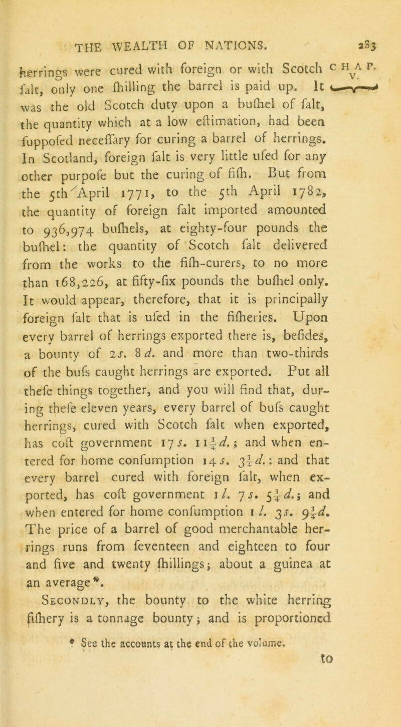 herrings were cured with foreign or with Scotch c H A p* fait, only one (hilling the barrel is paid up. It -w~-^ was the old Scotch duty upon a bulhel of fait, the quantity which at a low eftimation, had been fuppofed neceffary for curing a barrel of herrings. In Scotland, foreign fait is very little ufed for any other purpofe but the curing of fifh. But from the 5th April 1771, to the 5th April 1782, the quantity of foreign fait imported amounted to 936,974 bufhels, at eighty-four pounds the bulhel: the quantity of Scotch fait delivered from the works to the fifh-curers, to no more than 168,226, at fifty-fix pounds the bufiiel only. It would appear, therefore, that it is principally foreign fait that is ufed in the fifheries. Upon every barrel of herrings exported there is, befides, a bounty of is, 8 d. and more than two-thirds of the bufs caught herrings are exported. Put all thefe things together, and you will find that, dur- ing thefe eleven years, every barrel of bufs caught herrings, cured with Scotch fait when exported, has coft government 17 s, and when en- tered for home confumption 14 i. 3-^.: and that every barrel cured with foreign lair, when ex- ported, has coft government 1/. 7 s. 5d.j and when entered for home confumption 1 /. 3.?. 9Jd. The price of a barrel of good merchantable her- rings runs from feventeen and eighteen to four and five and twenty {hillings j about a guinea at an average*. Secondly, the bounty to the white herring ftfnery is a tonnage bounty; and is proportioned # See the accounts at the end of the volume. to