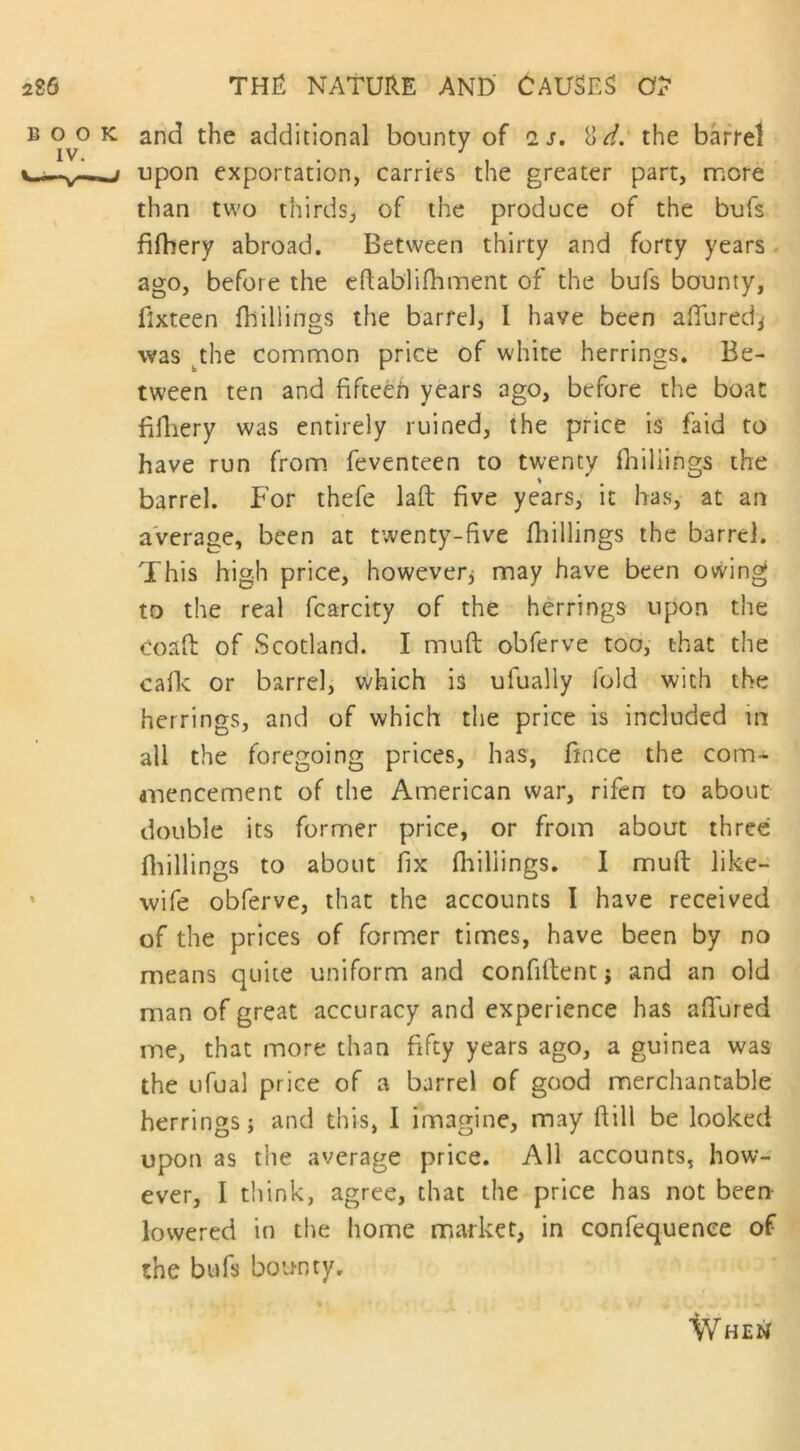 and the additional bounty of is. 8 d. the barrel upon exportation, carries the greater part, more than two thirds, of the produce of the bufs fifhery abroad. Between thirty and forty years ago, before the eftablifhment of the bufs bounty, fixteen fhillings the barrel, I have been aduredy was the common price of white herrings. Be- tween ten and fifteen years ago, before the boat fiiliery was entirely ruined, the price is faid to have run from feventeen to twenty fhillings the barrel. For thefe lad five years, it has, at an average, been at twenty-five (hillings the barrel. This high price, however, may have been owing to the real fcarcity of the herrings upon the Coaft of Scotland. I mud obferve too, that the calk or barrel, which is ufually fold with the herrings, and of which the price is included in all the foregoing prices, has, fince the com- mencement of the American war, rifen to about double its former price, or from about three fhillings to about fix fhillings. I mud like- wife obferve, that the accounts I have received of the prices of former times, have been by no means quite uniform and confident j and an old man of great accuracy and experience has adured me, that more than fifty years ago, a guinea was the ufual price of a barrel of good merchantable herrings; and this, I imagine, may ftill be looked upon as the average price. All accounts, how- ever, I think, agree, that the price has not been lowered in the home market, in confequence of the bufs bounty. When