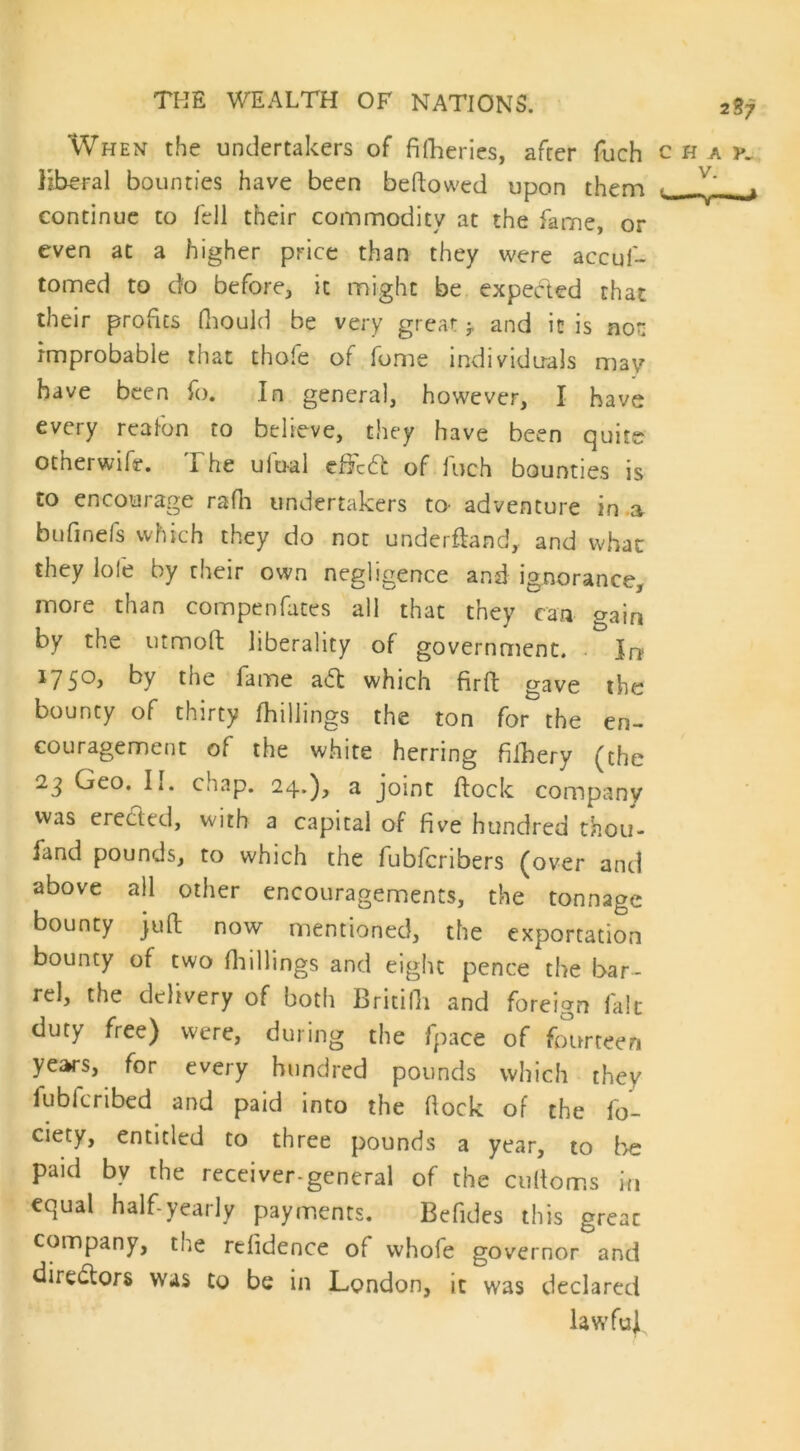 2S7 When the undertakers of filheries, after fuch chap. liberal bounties have been bellowed upon them ■ 7' _j continue to fell their commodity at the fame, or even at a higher price than they were accuf- tomed to do before, it might be expected that their profits fhould be very great -T and it is not improbable that thofe of fome individuals may have been fo. In general, however, I have every rcafon to believe, they have been quite other wife. The ulual cffctt of fuch bounties is to encourage rafh undertakers to^ adventure in a bufinefs which they do not underftand, and whac they lofe by their own negligence and ignorance, more than compenfates all that they can gain by the utmoft liberality of government. Jrr 1750) hy the fame adl which fir ft gave the bounty of thirty [hillings the ton for the en- couragement of the white herring filhery (the 23 Geo. II. chap. 24.), a joint flock company was erected, with a capital of five hundred fhou- fand pounds, to which the fubfcnbers (over and above all other encouragements, the tonnage bounty juft now mentioned, the exportation bounty of two [hillings and eight pence the bar- rel, the delivery of both Britifh and foreign laic duty free) were, during the fpace of fourteen years, for every hundred pounds which they fubfcribed and paid into the flock of the fo- ciety, entitled to three pounds a year, to be paid by the receiver-general of the cuftoms in equal half-yearly payments. Befides this greac company, the refidence of whofe governor and directors was to be in London, it was declared lawful