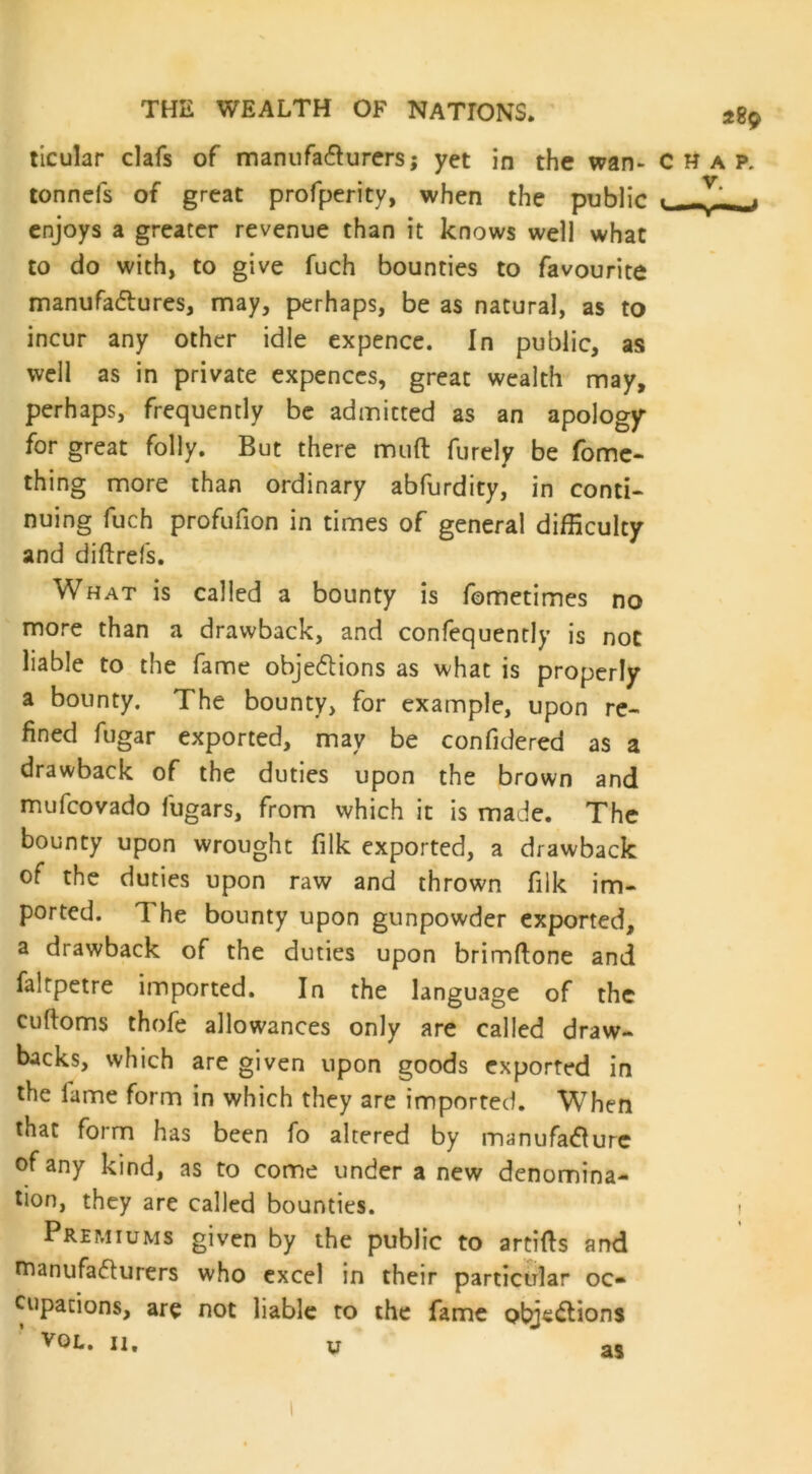 ticular clafs of manufacturers; yet in the wan- chap. tonncfs of great profperity, when the public « -V1 . enjoys a greater revenue than it knows well what to do with, to give fuch bounties to favourite manufactures, may, perhaps, be as natural, as to incur any other idle expence. In public, as well as in private expenccs, great wealth may, perhaps, frequently be admitted as an apology for great folly. But there muft furely be fome- thing more than ordinary abfurdity, in conti- nuing fuch profufion in times of general difficulty and diftrefs. What is called a bounty is fometimes no more than a drawback, and confequently is not liable to the fame objections as what is properly a bounty. The bounty, for example, upon re- fined fugar exported, may be confidered as a drawback of the duties upon the brown and mufcovado fugars, from which it is made. The bounty upon wrought filk exported, a drawback of the duties upon raw and thrown filk im- ported. 1 he bounty upon gunpowder exported, a drawback of the duties upon brimftone and faltpetre imported. In the language of the cuftoms thofe allowances only are called draw- backs, which are given upon goods exported in the lame form in which they are imported. When that form has been fo altered by manufacture of any kind, as to come under a new denomina- tion, they are called bounties. Premiums given by the public to artifts and manufacturers who excel in their particular oc- cupations, are not liable to the fame objections yOL. n. u as