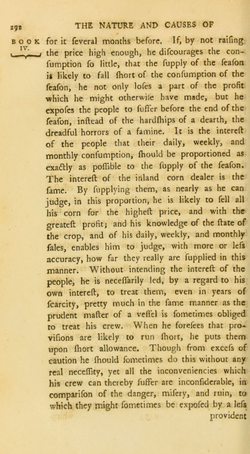 book, for it feveral months before. If, by not raifing . v the price high enough, he difeourages the con- fumption fo little, that the fupply of the feafon is likely to fall fhort of the confumption of the feafon, he not only lofes a part of the profit which he might otherwiie have made, but he expofes the people to fuffer before the end of the feafon, inftead of the hardfhips of a dearth, the dreadful horrors of a famine. It is the intereft of the people that their daily, weekly, and monthly confumption, fhould be proportioned as exactly as pofiible to the fupply of the feafon. The intereft of the inland corn dealer is the fame. By fupplying them, as nearly as he can judge, in this proportion, he is likely to fell all his corn for the higheft price, and with the greateft profit; and his knowledge of the ftate of the crop, and of his daily, weekly, and monthly fales, enables him to judge, with more or lefs accuracy, how far they really are fupplied in this manner. Without intending the intereft of the people, he is neceflarily led, by a regard to his own intereft, to treat them, even in years of fcarcity, pretty much in the fame manner as the prudent mafter of a vefltl is fometimes obliged to treat his crew. When he forefees that pro- vifions are likely to run fhort, he puts them upon fhort allowance. Though from excefs of caution he fhould fometimes do this without any real necefiity, yet all the inconveniencies which his crew can thereby fuffer are inconfiderable, in comparifon of the danger, mifery, and ruin, to which they might fometimes be expofed by a lefs provident