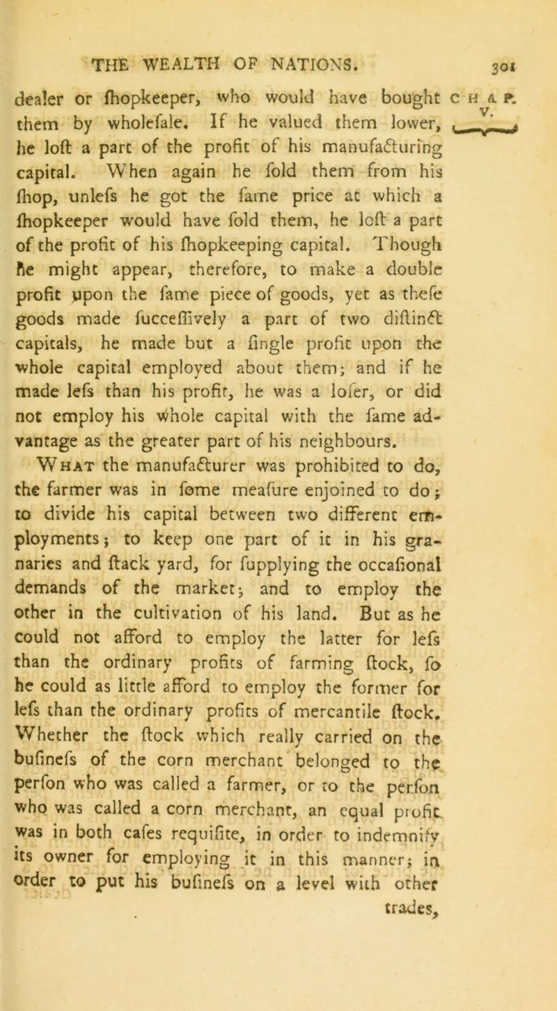 dealer or fhopkeeper, who would have bought c h a p. them by wholefale. If he valued them lower, ! _« he loft a part of the profit of his manufacturing capital. When again he fold them from his (hop, unlefs he got the fame price at which a fhopkeeper would have fold them, he loft a part of the profit of his fhopkeeping capital. Though he might appear, therefore, to make a double profit upon the fame piece of goods, yet as thefe goods made fuccefiively a part of two diftinCt capitals, he made but a Tingle profit upon the whole capital employed about them; and if he made lefs than his profir, he was a lofer, or did not employ his whole capital with the fame ad- vantage as the greater part of his neighbours. What the manufacturer was prohibited to do, the farmer was in fome meafure enjoined to do; to divide his capital between two different em- ployments ; to keep one part of it in his gra- naries and ftack yard, for fupplying the occafional demands of the market; and to employ the other in the cultivation of his land. But as he could not afford to employ the latter for lefs than the ordinary profits of farming ftock, fo he could as little afford to employ the former for lefs than the ordinary profits of mercantile ftock. Whether the ftock which really carried on the bufinefs of the corn merchant belonged to the perfon who was called a farmer, or to the perfon who was called a corn merchant, an equal profit, was in both cafes requifite, in order to indemnify its owner for employing it in this manner; in order to put his bufinefs on a level with other trades.