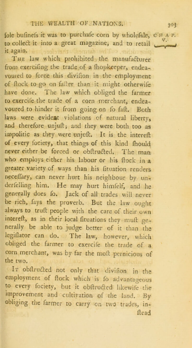 3°$ lole bufinefs it was to purchafe corn by wholesale, chap. to colled it into a great magazine, and to retail v' lf it again. The law which prohibited the manufadurer from exercifing the trade of a Ihoploeeper, endea- voured to force this divifion in the employment of flock to go on fader than it might otherwife have done. The law which obliged the farmer to exercife the trade of a corn merchant, endea- voured to hinder it from going on fo faft. Both laws were evident violations of natural liberty, and therefore unjuft; and they were both too as impolitic as they were unjuft. It is the intereft: of every fociety, that things of this kind ftiould never either be forced or obftruded. The man who employs either his labour or his ftock in a greater variety of ways than his fituation renders neceffary, can never hurt his neighbour by un- derfelling him. He may hurt himfelf, and he generally does fo. Jack of all trades will never be rich, fays the proverb. But the law ought always to truft people with the care of their own intereft, as in their local fituations they mud ge- nerally be able to judge better of it than the legiflator can do. The law, however, which obliged the farmer to exercife the trade of a corn merchant, was by far the moft pernicious of the two. It obftruded not only that divifion in the employment of ftock which is fo advantageous to every fociety, but it obftruded likewife the improvement and cultivation of the land. By obliging the farmer to carry on two trades, in- ftead