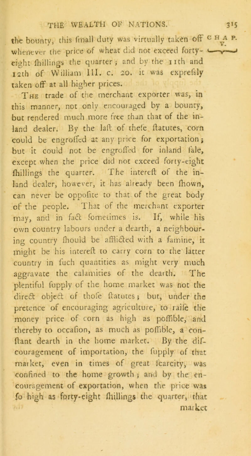 the bounty, this fmall duty was virtually taken off whenever the price of wheat did not exceed forty- eight (hillings the quarter ; and by rhe nth and 12th of William III. c. 20. it was exprefsly taken off at all higher prices. The trade of the merchant exporter was, in this manner, not only encouraged by a bounty, but rendered much more free than that of the in- land dealer. By the laft of thefe ftatutes, corn could be engrofifed at any price for exportation; but it could not be engroffed for inland lale, except when the price did not exceed forty-eight (hillings the quarter. The intereft of the in- land dealer, however, it has already been fhovvn, can never be oppofite to that of the great body of the people. That of the merchant exporter may, and in fad fometimes is. If, while his own country labours under a dearth, a neighbour- ing country (hould be affiided with a famine, it might be his intereft to carry corn to the latter country in fuch quantities as might very much aggravate the calamities of the dearth. The plentiful fupply of the home market was not the dired objed of thofe ftatutes; but, under the pretence of encouraging agriculture, to raife the money price of corn as high as poffible, and thereby to occafion, as much as poffible, a con- ftant dearth in the home market. By the dif- couragement of importation, the fupply of that market, even in times of great icarcity, was confined to the home growth ; and by the en- couragement of exportation, when the price was fo high as forty-eight (hillings the quarter, that market