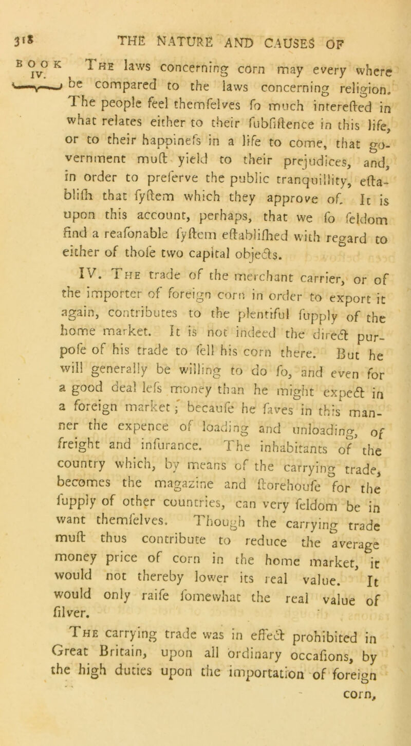 K 1 he laws concerning corn may every where —* be compared to the laws concerning religion. The people feel thernfelves fo much inrerefted in what relates either to their fubfiftence in this life, or to their happinefs in a life to come, that go- vernment mud yield to their prejudices, and, in order to prelerve the public tranquillity, efta- blifh that fyftem which they approve of It is upon this account, perhaps, that we fo feldom find a reafonable lyftem eftablifhed with regard to either of thole two capital objects. IV. The trade of the merchant carrier, or of the importer of foreign corn in order to export it again, contributes to the plentiful fupply of the home market. It is not indeed the direcfh pur- pole of his trade to fell his corn there. But he will generally be willing to do fo, and even for a good deal lefs money than he might expcd in a foreign market f becaufe he fives in this man- ner the expence of loading and unloading, of freight and infurance. The inhabitants of* the country whicn, by means of the carrying trade, becomes the magazine and llorehoufe for the fupply of other countries, can very feldom be in want themlelves. d hough the carrying trade mud thus contribute to reduce the average money price of corn in the home market, it would not thereby lower its real value. It would only raife fomewhat the real value of filver. The carrying trade was in effect prohibited in Great Britain, upon all ordinary occafions, by the high duties upon the importation of foreign corn.