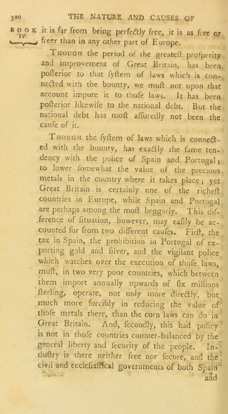 b oo k it is far from being perfe&ly free, it is as free or freer than in any other part of Europe. 1 hough the period of the greated prosperity and improvement of Great Britain, has been pofterior to that fyflem of laws which is con~s necled with the bounty, we mud not upon that account impute it to thofe laws. It has been pofterior likewife to the national debt. But the national debt has mod afluredly not been the caufe of it. Though the iyftem of laws which is conned- ed with the bounty, has exactly the fame ten- dency with the police of Spain and Portugal $ to lower lb me what the value of the precious metals in the country where it takes place; yet Great Britain is certainly one of the richeft countries in Europe, while Spain and Portugal are perhaps among the molt beggarly. This dif- ference of fituation, however, may eafily be ac- counted for from two different caufes. Fird, the tax in Spain, the prohibition in Portugal of ex- po; ting gold and filver, and the vigilant police which watches over the execution of thofe laws, mud, in two very poor countries, which between them import annually upwards of fix millions derling, operate, not only more diredly, but much more forcibly in reducing the value of thofe metals there, than the corn laws can do in Great Britain. And, fecondly, this bad policy is not in thofe countries counter-balanced by the general liberty and fecurity of the people. In- dudry is there neither free nor fecure, and the civil and ccclefiadlcal governments of both Spain '