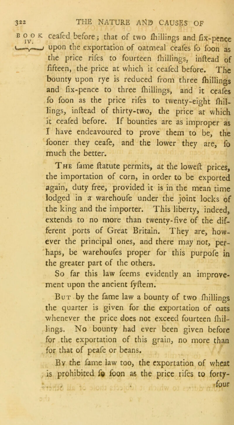 ceafed before j that of two fhillings and fix-pence upon the exportation of oatmeal ceafes fo foon as the price rifes to fourteen (hillings, inftead of fifteen, the price at which it ceafed before. The bounty upon rye is reduced from three fhillings and fix-pence to three fhillings, and it ceafes fo foon as the price rifes to twenty-eight fhil- lings, inftead of thirty-two, the price at which it ceafed before. If bounties are as improper as I have endeavoured to prove them to be, the fooner they ceafe, and the lower they are, fo much the better. The fame ftatute permits, at the loweft prices, the importation of corn, in order to be exported again, duty free, provided it is in the mean time lodged in a warehoufe under the joint locks of the king and the importer. This liberty, indeed, extends to no more than twenty-five of the dif- ferent ports of Great Britain. They are, how- ever the principal ones, and there may not, per- haps, be warehoufes proper for this purpofe in the greater part of the others. So far this law feems evidently an improve- ment upon the ancient fyftem. But by the fame law a bounty of two fhillings the quarter is given for the exportation of oats whenever the price does not exceed fourteen fhil- lings. No bounty had ever been given before for .the exportation of this grain, no more than for that of peafe or beans. By the fame law too, the exportation of wheat is prohibited fo foon as the price rifes to forty- ifour ♦