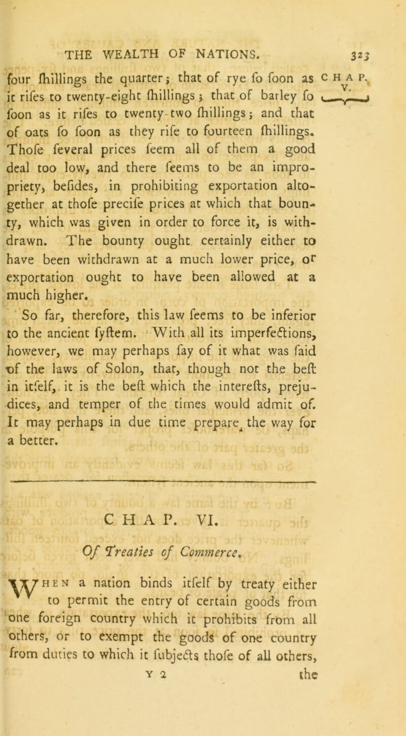 four {hillings the quarter; that of rye fo foon as c h a p% it rifes to twenty-eight (hillings 5 that of barley fo ■ —u* foon as it rifes to twenty-two (hillings; and that of oats fo foon as they rife to fourteen (hillings. Thofe feveral prices feem all of them a good deal too low, and there feems to be an impro- priety, befides, in prohibiting exportation alto- gether at thofe precile prices at which that boun- ty, which was given in order to force it, is with- drawn. The bounty ought certainly either to have been withdrawn at a much lower price, or exportation ought to have been allowed at a much higher. So far, therefore, this law feems to be inferior to the ancient fyftem. With all its imperfe&ions, however, we may perhaps fay of it what was faid t>f the laws of Solon, that, though not the bed in itfelf, it is the bed which the intereds, preju- dices, and temper of the times would admit of. It may perhaps in due time prepare^ the way for a better. CHAP. VI. Of Treaties of Commerce. When a nation binds itfelf by treaty either to permit the entry of certain goods from one foreign country which it prohibits from all others, or to exempt the goods of one country from duties to which it fubje&s thofe of all others, y 2 the