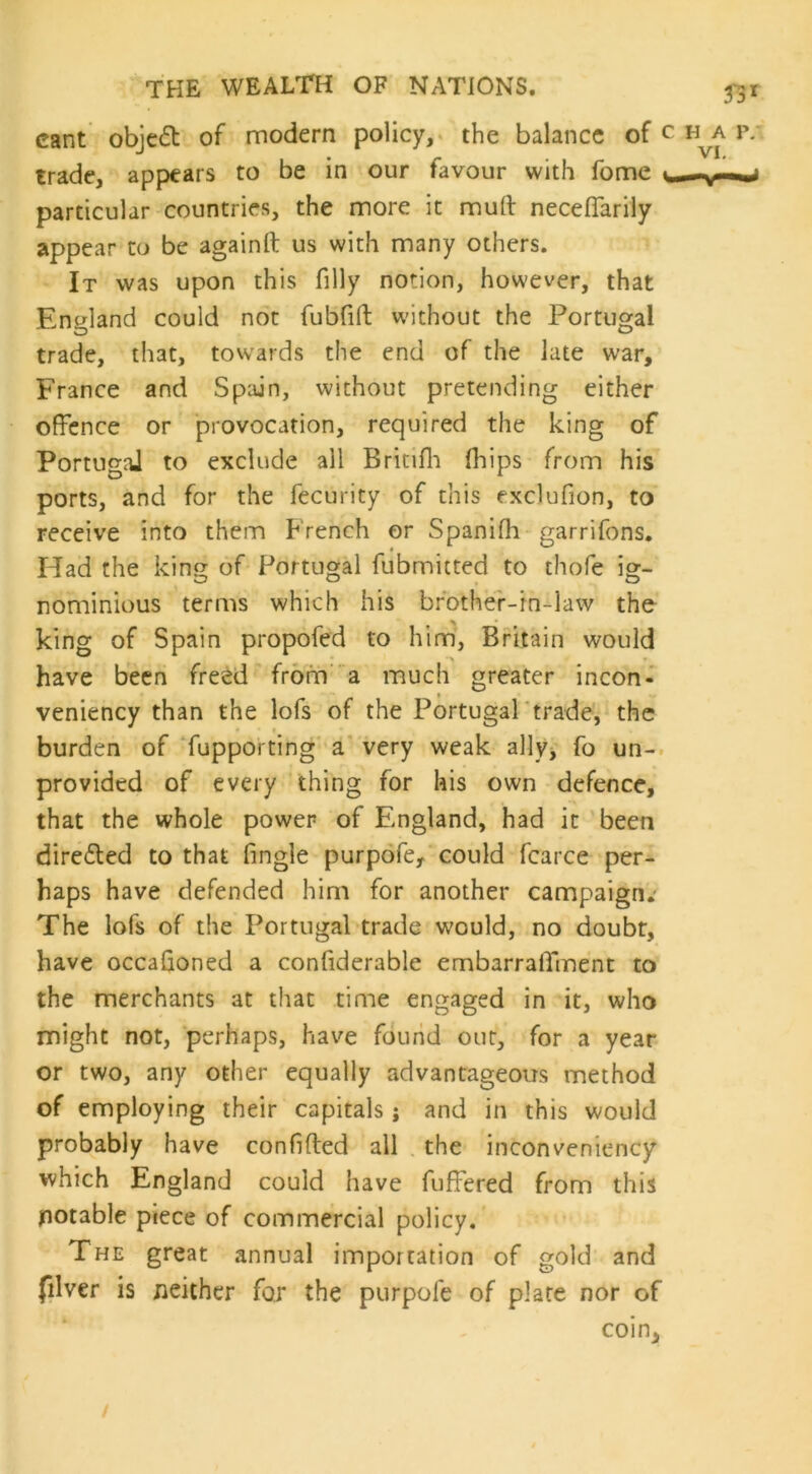 cant object of modern policy, the balance of trade, appears to be in our favour with fome particular countries, the more it mud neceffarily appear to be againft us with many others. It was upon this filly notion, however, that England could not fubfid without the Portugal trade, that, towards the end of the late war, France and Spain, without pretending either offence or provocation, required the king of Portugal to exclude all Britifh fhips from his ports, and for the fecurity of this exclufion, to receive into them French or Spanifh garrifons. Had the king of Portugal fubmitted to thofe ig- nominious terms which his brother-in-law the king of Spain propofed to him, Britain would have been freed from a much greater incon- veniency than the lofs of the Portugal trade, the burden of fupporting a very weak ally, fo un- provided of every thing for his own defence, that the whole power of England, had it been directed to that fingle purpofe, could fcarce per- haps have defended him for another campaign.- The lofs of the Portugal trade would, no doubt, have occasioned a confiderable embarraffment to the merchants at that time engaged in it, who might not, perhaps, have found out, for a year or two, any other equally advantageous method of employing their capitals; and in this would probably have confided all the inconveniency which England could have fuffered from this jnotable piece of commercial policy. The great annual importation of gold and filver is neither for the purpofe of plate nor of coin.