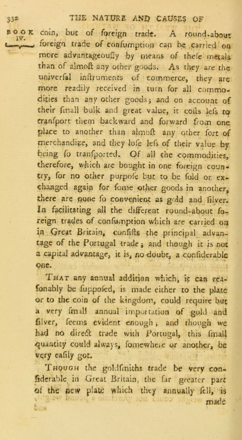 ,, - . ... x coin, but of fprtign trade. A round-about' foreign trade of confumption can be carried on more advantageoufly by means of thefe metals than of aim oft any other goods. As they are the univerfal inftrumenfs of commerce, they are more readily received in turn for all commo- dities than any other goods; and on account of their (mall bulk, and great value, it cofts lefs to cranfport them backward and forward from one place to another than aim oft any other fort of merchandise, and they lofe lefs of their value by being fo transported. Of all the commodities, therefore, which are bought in one foreign coun- try, for no other purpoie but to be fold or ex- changed again for fome other goods in another, there are none fo convenient as gold and fjlver. In facilitating all the different round-about fo- reign trades of canfumption which are carried on in Great Britain, con lifts the principal advan- tage of the Portugal trade* and though it is not a capita] advantage, it is, no doubt, a confidcrable one. That any annual addition which, it can rea- fonably be fuppofed, is made either to the plate or to the coin of the kingdom, could require but a very fmili annual importation of gold and filver, feems evident enough ■, and though we had no direfl trade with Portugal, this fmail quantity could always, fomewhe*e or another, he very eafily got. Though the goldfmiths trade be very con- siderable in Great Britain, the far greater part of the flew plate which they annually fell, is made