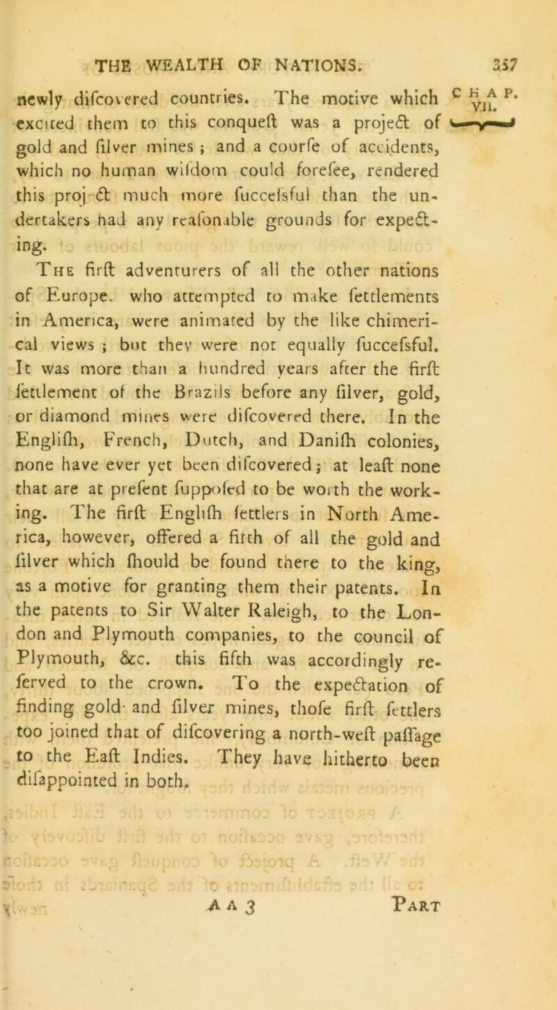 newly difeovered countries. The motive which excited them to this conqueft was a project of gold and filver mines ; and a courfe of accidents, which no human wildom could forefee, rendered this proj <St much more fuccelsful than the un- dertakers had any realbnable grounds for expect- ing- The firft adventurers of all the other nations of Europe, who attempted to make fettlements in America, were animated by the like chimeri- cal views ; but they were not equally fuccefsful. It was more than a hundred years after the firft 1'etilement of the Brazils before any filver, gold, or diamond mines were difeovered there. In the Englifh, French, Dutch, and Danifh colonies, none have ever yet been difeovered; at lead none that are at prefent fuppoled to be worth the work- ing. The firft Englifh fettlers in North Ame- rica, however, offered a firth of all the gold and filver which fhould be found there to the kino-, as a motive for granting them their patents. In the patents to Sir Walter Raleigh, to the Lon- don and Plymouth companies, to the council of Plymouth, &c. this fifth was accordingly re- ferved to the crown. To the expectation of finding gold- and filver mines, thofe firft fettlers too joined that of difeovering a north-weft paflage to the Eaft Indies. They have hitherto been difappointed in both. A a 3 Part