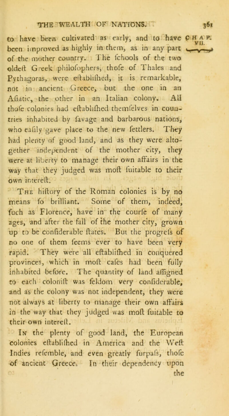 to have been cultivated as early, and to have C H been improved as highly in them, as in any part of the mother country. The fchools of the two oldeft Greek philofophers, thofe of Thales and Pythagoras, were eftablifhed, it is remarkable, not in ancient Greece, but the one in an Afiatic, the other in an Italian colony. All thofe colonies had eftablifhed themfelves in coun- tries inhabited by favage and barbarous nations, who eafily gave place to the new fettlers. They had plenty of good land, and as they were alto- gether independent of the mother city, they were at liberty to manage their own affairs in the way that they judged was moft fuitable to their own intereft. The hiftory of the Roman colonies is by no means fo brilliant. Some of them, indeed, fuch as Florence, have in the courfe of many ages, and after the fail of the mother city, grown up to be confiderable ftates. Bui the progrefs of no one of them feems ever to have been very rapid. They were all eftablifhed in conquered provinces, which in moft cafes had been fully inhabited before. The quantity of land aftigned to each colonift was feldom very confiderable, and as the colony was not independent, they were not always at liberty to manage their own affairs in the way that they judged was moft fuitable to their own intereft. In the plenty of good land, the European colonies eftablifhed in America and the Weft Indies refemble, and even greatly furpafs, thofe of ancient Greece. In their dependency upon the