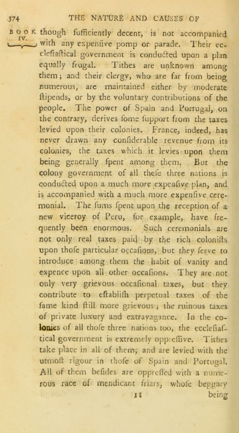 BOO IV. <* T- k though fufficiently decent, is not accompanied with any ex pen live pomp or parade. Their ec- clefiaftical government is conduced upon a plan equally frugal. Tithes are unknown among them; and their clergy, who are far from being numerous, are maintained either by moderate ftipends, or by the voluntary contributions of the people. The power of Spain and Portugal, on the contrary, derives fome lupport from the taxes levied upon their colonies. France, indeed, has never drawn any confiderable revenue from its colonies, the taxes which it levies upon them being generally fpent among them. But the colony government of all thefe three nations is conducted upon a much more expenfive plan, and is accompanied with a much more expenfive cere- monial. The fums fpent upon the reception of a new viceroy of Peru, for example, have fre- quently been enormous. Such ceremonials are not only real taxes paid by the rich colonifts upon thofe particular occafions, but they ferve to introduce among them the habit of vanity and expence upon all other occafions. They are not only very grievous occaficnal taxes, but they contribute to eftablifh perpetual taxes of the fame kind ftill more grievous; the ruinous taxes of private luxury and extravagance. In the co- lonies of all thofe three nations too, the ecclefiaf- tical government is extremely oppredive. Tithes take place in all of them, and are levied with the utmoft rigour in thofe of Spain and Portugal. AH of them befides are opprefl'ed with a nume- rous race of mendicant friars, whole beggary i i being