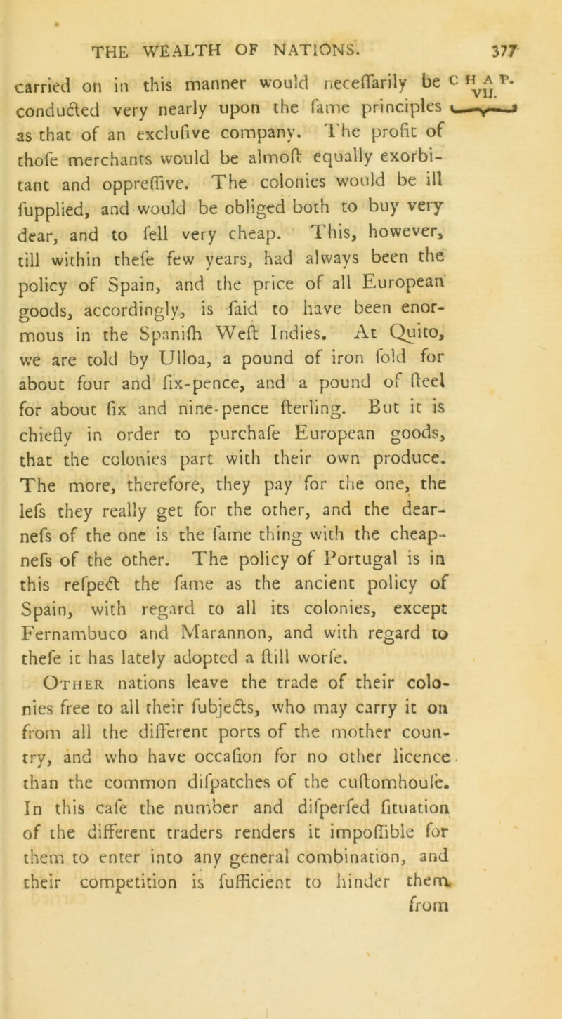 carried on in this manner would neceffarily be conduced very nearly upon the fame principles as that of an exclufive company. The profit of thofe merchants would be almoft equally exorbi- tant and oppreffive. The colonies would be ill lupplied, and would be obliged both to buy very dear, and to lell very cheap. T his, however, till within thefe few years, had always been the policy of Spain, and the price of all European goods, accordingly, is faid to have been enor- mous in the Spanifh Weft Indies. At Quito, we are told by Ulloa, a pound of iron fold for about four and fix-pence, and a pound of fteel for about fix and nine-pence fterling. But it is chiefly in order to purchafe European goods, that the colonies part with their own produce. The more, therefore, they pay for the one, the lefs they really get for the other, and the dear- nefs of the one is the lame thing with the cheap- nefs of the other. The policy of Portugal is in this refpeft the fame as the ancient policy of Spain, with regard to all its colonies, except Fernambuco and Marannon, and with regard to thefe it has lately adopted a ftill worfe. Other nations leave the trade of their colo- nies free to all their fubjects, who may carry it on from all the different ports of the mother coun- try, and who have occafion for no other licence than the common difpatches of the cuftomhoufe. In this cafe the number and difperfed fituation of the different traders renders it impoffible for them to enter into any general combination, and their competition is fufficient to hinder them from