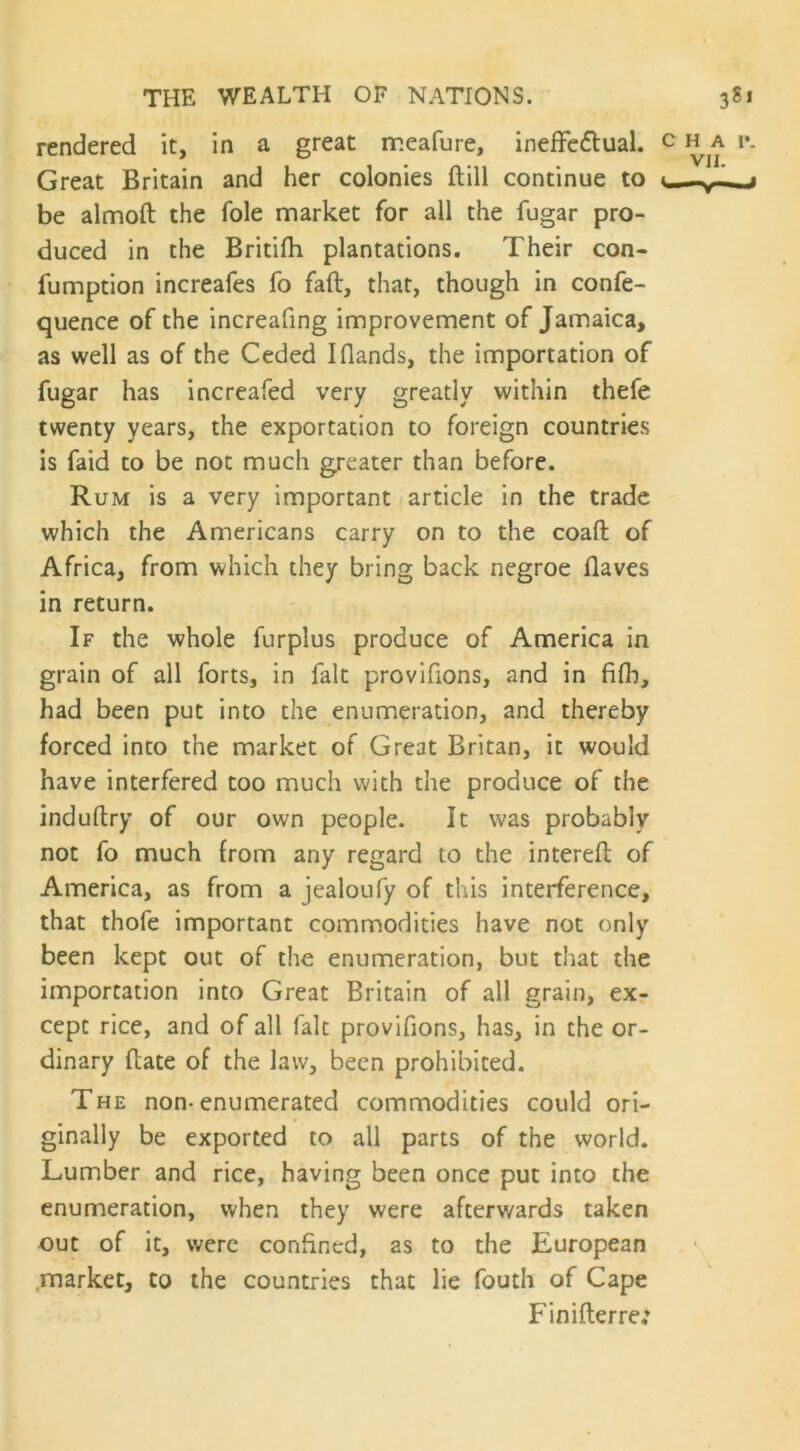 rendered it, in a great meafure, ineffectual. Great Britain and her colonies (till continue to be almoft the foie market for all the fugar pro- duced in the Britifh plantations. Their con- fumption increafes fo faft, that, though in confe- quence of the increafing improvement of Jamaica, as well as of the Ceded I Hands, the importation of fugar has increafed very greatly within thefe twenty years, the exportation to foreign countries is faid to be not much greater than before. Rum is a very important article in the trade which the Americans carry on to the coaft of Africa, from which they bring back negroe Haves in return. If the whole furplus produce of America in grain of all forts, in fait provifions, and in fifh, had been put into the enumeration, and thereby forced into the market of Great Britan, it would have interfered too much with the produce of the induftry of our own people. It was probably not fo much from any regard to the interefb of America, as from a jealoufy of this interference, that thofe important commodities have not only been kept out of the enumeration, but that the importation into Great Britain of all grain, ex- cept rice, and of all fait provifions, has, in the or- dinary Hate of the law, been prohibited. The non-enumerated commodities could ori- ginally be exported to all parts of the world. Lumber and rice, having been once put into the enumeration, when they were afterwards taken out of it, were confined, as to the European market, to the countries that lie fouth of Cape FiniHerre: