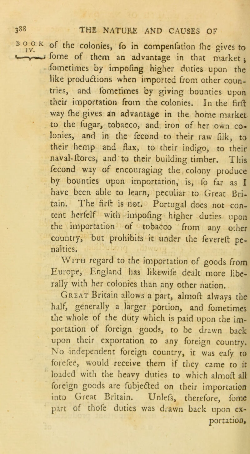 of the colonies, fo in compenfation (he gives to fome of them an advantage in that market ; fometimes by impofing higher duties upon the like productions when imported from other coun- tries, and fometimes by giving bounties upon their importation from the colonies. In the firft way (lie gives an advantage in the home market to the lugar, tobacco, and iron of her own co- lonies, and in the fecond to their raw filk, to their hemp and flax, to their indigo, to their naval-ftores, and to their building timber. This fecond way of encouraging the colony produce by bounties upon importation, is, fo far as I have been able to learn, peculiar to Great Bri- tain. The firft is not. Portugal does not con- tent herfelf with impofing higher duties upon the importation of tobacco from any other country, but prohibits it under the levered pe- nalties. With regard to the importation of goods from Europe, England has likewife dealt more libe- rally with her colonies than any other nation. Great Britain allows a part, almofl always the half, generally a larger portion, and fometimes the whole of the duty which is paid upon the im- portation of foreign goods, to be drawn back upon their exportation to any foreign country. No independent foreign country, it was eafy to forefee, would receive them if they came to it loaded with the heavy duties to which almofl all foreign goods are fubjedted on their importation into Great Britain. Unlefs, therefore, lome part of thole duties was drawn back upon ex- portation,