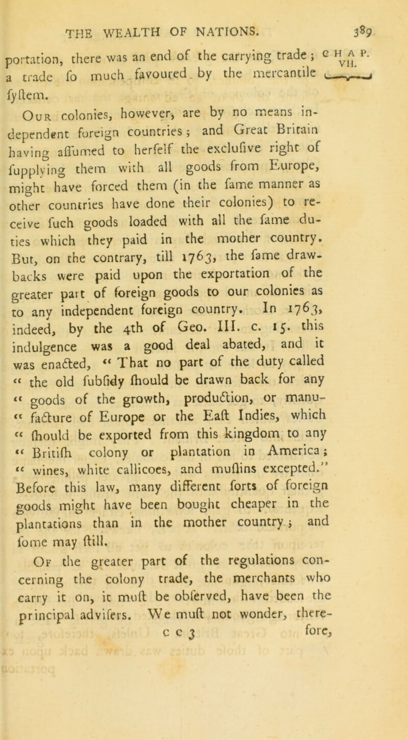 portation, there was an end of the carrying trade ; e h^a p. a trade fo much . favoured by the mercantile k fyftem. Our colonies, however, are by no means in- dependent foreign countries; and Great Britain having a flurried to herfelf the exclufive light of fupplying them with all goods from Europe, miaht have forced them (in the fame manner as other countries have done their colonies) to re- ceive fuch goods loaded with all the fame du- ties which they paid in the mother country* But, on the contrary, till 1763, the fame draw- backs were paid upon the exportation of the greater part of foreign goods to our colonies as to any independent foreign country. In 1763, indeed, by the 4th of Geo. III. c. 15. this indulgence was a good deal abated, and it was enacted, “ That no part of the duty called “ the old fubfidy fhould be drawn back for any « goods of the growth, produ&ion, or manu-  failure of Europe or the Eaft Indies, which « fhould be exported from this kingdom to any *< Britifh colony or plantation in America; “ wines, white callicoes, and muflins excepted.'1 Before this law, many different forts of foreign goods might have been bought cheaper in the plantations than in the mother country; and lb me may {till. Of the greater part of the regulations con- cerning the colony trade, the merchants who carry it on, it mult be obferved, have been the principal advifers. We muft not wonder, there- c c 3 fore.